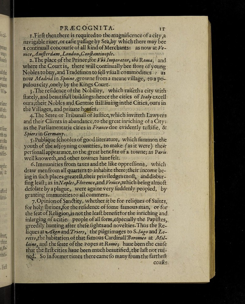 1. Fir ft then there is required to the magnificence of a city,a navigable riuer,or eafie paffage by Sea,by which there may bee a continuall concourfe of all kind of Merchants: as now atVe- mce9 Amflerdam, London fionftantinople. 2. The place of the Princejfor Vbi Imperator, ibi Roma, and where the Court is, there will continually bee ftore of young Nobles to buy,and Tradefmen to fell vfuall commodities .* as now Madrid in Spaine,growne from a meane village, to a po¬ pulous city,onely by the Kings Court. 3 .The refidence of the Nobility, which-raifeth a city with ftately,and beautiful f buildings:hence the cities of Italy excel! oursjtheir Nobles and Gentrie ftilllruinginthe Cities, ours in the Villages, and priuate h^uies, 4*The Seate or Tribunall of luftice, which inviteth Lawyers and their Clients in abundance, to the great inriching of a City: as the Parliamentary cities in France doe evidently teftifie, & Spiers in Germany. 5 .Publique fchooles of good literature, which fummon the youth of the adjoyning countries, to make (as it were) their per fonall appearance, to the great benefite of a towne; as Varis Wellknoweth,and other townes hauefelt. 6.Immunities from taxes and the like oppreffions, which draw menfrom all quarters toinhabite there;their income be¬ ing in fuch places greateft, their priviledges moftj and disbur- fing leaft; as mNaples,F/orcnceyandVenice,which being almoft defolate by a plague, were againe very fuddenly peopled, by granting immunitiesto allcommers-. 7. Opinion of Sandlity, whether it be for reliques of Saints, for holy fhrines,for the refidence of fome famous man, or for the feat of Religion,is not the leaft benefit for the inriching and inlarging of a citie: people of all forcs,efpecially the Papiftes, greedily hunting after thefe. fights and novelties.Thus the Re- liquesattx^*# at\dTrier$y the pilgrimages to S.Iago and Lo~ rettoythe habitation of that famous Cardinally oromeo at Mil- latnCj and the feate of the Popes at Rome; haue been the caufe that the firft cities liaue been much beautified, the laft not rui- ne^L So in former times there came fo many from the fartheft