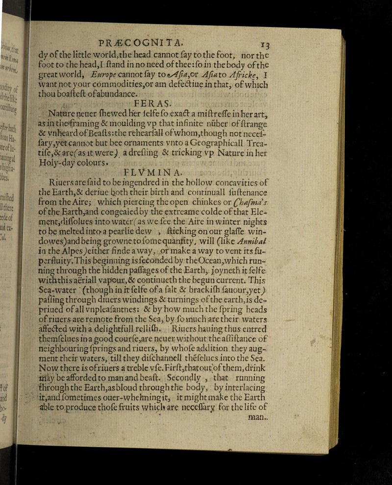 dy of the little world,the head cannot fay to the foot, nor the foot to the head,I (land in no need of thee:fo in the body ofthe great world, Europe cannot fay to or A fiat o AfrickI want not your commodities,or am defe&iue in that, of which thou boafteft ofabundance. FERAS. Natureneucr (hewed her lelfefo exacd a miflrefieinherart, as in the-framing & moulding vp that infinite lifiber of ftrange & vnheardofBealls:the rehearlall ofwhorn,though not need- fary,yetcannot but bee ornaments vnto a Geographical! Trca- tife,& are( as it were/ a drefling & tricking vp Nature in her Holy-day colours. FLVMINA, Riuersarefaid to beingendred in the hollow concavities of the Earth,& deriue both their birth and continuall fuftenance from the Aire; which piercing the open chinkes or (fihafmds of the Earth,and congealed by the extreame colde of that Ele¬ ment, dififolues into water (''as we fee the Aire in winter nights tobemeltedintoapearliedew , flicking on our glade win- dowes)and being grownetolomcquantity, will (like Annibal in the Alpes^either finde a way, or make a way to vent its fii- perfluity.This beginning isfeconded by theGcean,which run¬ ning through the hidden paffages of the Earth, j oyneth it felfe with this aeriail vapour, & continueth the begun current. This Sea-water ' (though in it felfe of a fait & brackifh fauour,yet) paffing through diuers windings & turnings of the earth,is de- priued of all vnpleafantnes: & by how much the fpring heads of riuers are remote from the Sea, by lb much are their waters affeded with a delightfull rellifh. Riuers hauing thus entred them (clues in a good courfe,are neuei* without the affi (lance of neighbouringfpringsandriuers, by whofe addition they aug¬ ment their waters, till they difchannell thefelues into the Sea. Now there is ofriuers a treble vfe. Fir ft, that out of them,drink may be afforded to man and bead. Secondly , that running through the Earth,as bloud through the body, by interlacing it,and fometimes ouer-whehningit, it might make the Earth able to produce thofe fruits which arc neceflary for the life of mam. ■BM'wSPvMMflKS * **