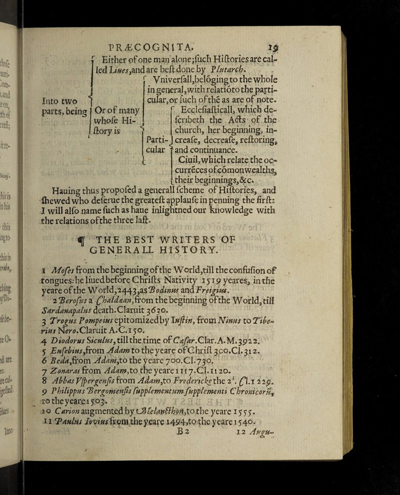 r Into two ^ parts, being J Or of many I whofe Hi- I./lory is PRi£COGNlTA. Either of one manalone jiuch Hiftoriesarecal- Ied Lives,and are be ft done by Plutarch. Vniverfall,beloging to the whole in general, with relatioto the parti¬ cular, or iuch of the as are of note. r Ecclefiafticall, which de- fcribeth the Afts of the church, her beginning, in- Parti-J creafe, decreafe, reftorings cular * and continuance. Ciuil, which relate the oc- curreces ofcomou wealths^ their beginnings,&c. Hauing thus propofed a generall fcheme of Hiftories, and ihewed who delerue the greateft applaufe in penning the firft; I will alfo name fuch as haue inlightned our knowledge with the relations ofthe three lafR i i f THE BEST WRITERS OF GENERALL HISTORY. . * i Mofes from the beginning of the W orld,till the confufion of tongues:he liued before Chrifts Nativity 1519 yeares, in the yeare of the World, 2443, asHodintts and Freigius, zHerofus a Chaldaan,from the beginning ofthe World, till Sardanapalus death. Claruit 3610. 3 Trogus Pompeius epitomized by luflirt, {tomNinus to Tibe¬ rius Nmj.Claruit A.C.i 50. 4 Diodorus Siculus, till the time of C^r.Clar.A.M.3922. 5 Eusebius,from Adam to the yeare ofGhrift 3co.CJ.312. 6 Bcda,from Adam,to the yeare 700.CI.730. 7 Zonaras from Adam,to the yeare 1117.Cl. 1120. 8 Abbas yfpergenjis from Adam,to Fredericks the 2 b £\. 1 2 29. 9 Philippas Bergomenfis fupplementumfupplementi Chromcoru, to theyearei^. 10 Carion augmented by CAIelanSlh on,to the yeare 15 5 y. 11 Taulas Iovius from the yeare 1494^0 the yeare 1540. B s 1.2 Augu-