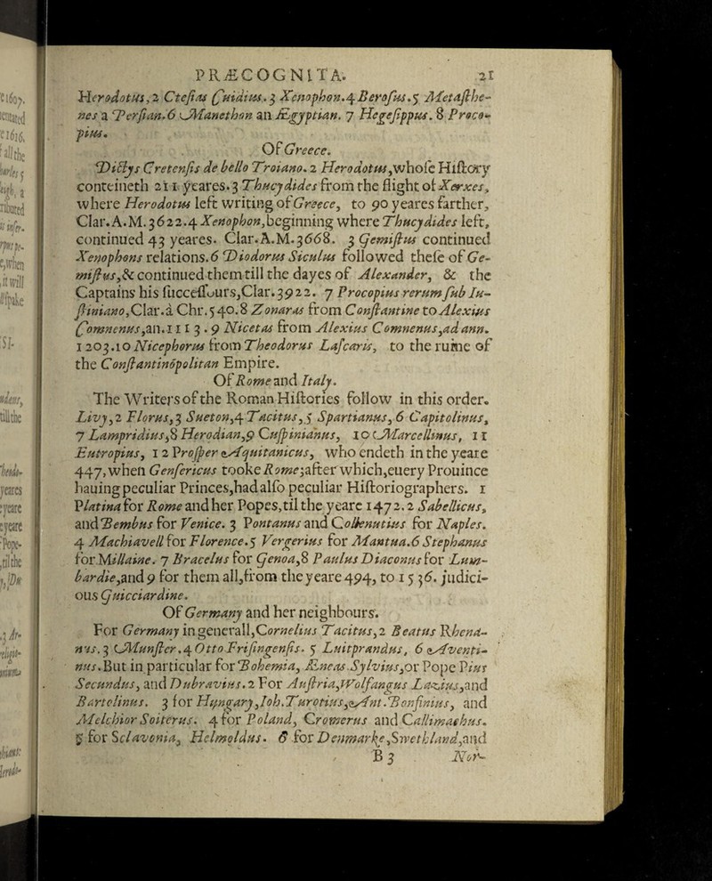 Herodotus, 2 Ctefias £ Hiatus. 3 Xenophon.4 B erofus .5 ALetaflhe- nes a <rPerfian*6 kJManethon ail IsLgyptian. 7 Hegejlppus. 8 Proco¬ pius. Of Greece. Diliys Cretenfis de hello Troiano. 2 Herodotus,whole Klfiory conteineth 211 yeares. 3 Thucydides from the flight of Xerxes, where Herodotus left writing o{'Greece, to 90 yeares farther, Clar.A.M. 3622.4 A>»d^^^»,beginning where Thucydides left, continued 43 yeares. Clar.A.M.3668. 3 Qcmiflus continued Xenophons relations. 6 T)iodorus Siculus followed thele of GV- miftws,8c continued them till the dayes of Alexander, 8c the Captains his fuccelTours,Clar. 3922. 7 Procopius rerum fub Iu- (Hniano, Clar.a Chr.540.8 Zonaras from Conftantine to Alexius Comnenus,an.l I13.9 Nicetas from Alexius Comnenus,adann. 1203.10 Nicephorus from Theodoras Lafcay'u, to the rukie of the Conftantinopolitan Empire. Of Rome and Italy. The Writers of the Roman Hiftories follow in this order. Livy,2 Floras,% Sueton^Tacitus,$ Spartianus, 6 Capitolinas, 7 Lampridius,8 Herodian,9 Qufpinia'nus, I o cTPLarccllmus, 11 Eu tropins, 12 Vrojper nAquitanicus, who endeth in the yeare 447, when Genfericus tooke^w^after which,euery Prouince hauingpeculiar Princes,had alfo peculiar Hiftoriographers. 1 Vlatina for Rome and her Popes,til the yeare 147 2,2 Sabellicus, and *2?for Venice. 3 Pontanus and Qolknutius for Naples. 4 Machiavell for Florence.^ Verger ins for Mantua.6Stephanas for Millaine. 7 Bracelus for Cjenoa,8 Paulas Liaconus'iox Lum¬ bar die,%x\& 9 for them all,from the yeare 494, to 15 ifi. judici¬ ous Cjuicciardine. Of Germany and her neighbours. For Germany ingcntV2\\,Qornelius Tacitus, 2 Beatus Rhend- iris.3 (JAlunftcr.^Otto Frifingenfis. 5 Luitprandus, 6 ^Afventi- nus. But in particular for 2?ohemia,XLneas.Sylviusyor Pope Pz‘#r Secundus, and Dubravius. 2 For Aufiria,PVolfan<rns Latins,and Bar to linns. 3 for Hungary,loh.Turotius,<*y4nt.Tonfinius, and Melchior Soitcrus. 4 for Poland, Qromerus and Qallimathus. g forSclavpnia, Helmoldus. forDeimarky,Swethland,a\\d / B 3 AV-