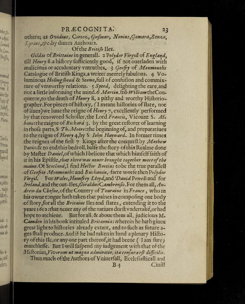 fiuscognita; , 2$ others; as Ovidtus, Cortez,, Cjufman^ Nonius yCjomara yBenz^o, Lyriusy&c.by diners Authours. Ofthe Britijh lies. Gildas of Britt dine in genera II. 2 Volydor fir gill England, till Henry 8.a hiftory fufficiently good, if not onerladen with malicious or accidentary vntruthes, 3 (jeofry of Monmouths Catalogue of British Kings,a writer meerely fabulous. 4 Vo¬ luminous Holing(head & Stowe,£u\\ of confufion and commix¬ ture of vnworthy relations. $ Speedy delightingthe eare,and not a little informing the inind.6 Martin,fro Willi<f/»theCon- queror,to the death of Henry 8, a pithy and worthy Hiftorio- grapher.Forpieces of hiftory, (1 meane hiftories offtate, not of lines) we hauethe reigne of Henry 7, excellently performed by that renowned Scholler,the Lord Francis, Vicount S. AU ^zwjitheraigne of Richard 3, by the great reftorer of learning inthofe parts,S Th.Moort?:the beginningof, and preparatiues to the reigne of Henry 4,by S John Hayward. In former times the reignes ofthe firft 7 Kings after the conqueftby Mathew P aris:t< to end this bedroll, halfe the (lory ofthis Realme done by Mafter Daniel, of which I belieue that which himfelf:faith of it in his Epiftle,t^£ thtre was neuer brought together more ofthe maine.Oi Scotland,! find Hettor Boetius to be the true parallel! of Geofiie Monmouth: and Buchanan, farre worfethenPolydor Virgil, VorWaleSyHamfiey Lloyd9znd rDauidl>owe/l:and for Ireland,and theout-Iles,GiraIdusCambrenfis .Yor them all. An- drew du Chefne,o£the Country of Touraine in France , who in his owne tongue hath taken that paines in compofing one body offtory,foralI the Britaine lies and Rates, extending it to the yeare 1612 :that neuerany of the natiues durft vndertake,or had hope to atchieue. But for all, Sc aboue them all, judicious M» Camden in his book intituled Britannia: wherein he hath giuen great light to hiftories already extant, and tofuch as future a- ges fhall produce. And if he had taken in hand a plenary Hifto- ry ofthis Ile,or any one part thereof,it had beene (lam Pure j matchlefle. But I willfufpend my judgement with that ofthe Midoi'imiyViverum ut magna admiratio, it a cenfura cfl dijficilis. Thus much ofthe Authors of Vniuerfall, Ecclefiafticall and B4 Ciuil!