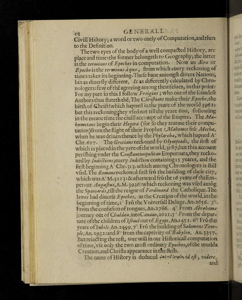 Civill Hiftory, a word or two ondy of Computation,andtfien to the Definition. The two eyes of the body of a well compacted Hiftory, ate pl^ceand time:the former belongeth to Geography; the latter is the terminus of Epoches in computation. Now an JFLra or Epoche is the terminus a quo, from which etiery reckoning of times takes its beginning.Thefe haue amongft divers Nations, bin as diuerfly different, & as differently calculated by Chro- nologers:few of the agreeing among themfelues, in this points Tor my part in this I follow Freigius ; who out of the foundeft Authors thus ftateththe,7he Chriftians make their Epoche, the birth of Ghriftl which hapned in the yeare of the world 39621 but this reckoning they vied not till the yeare 6co, following in the meanetime tne ciuillaccompt of the Empire. The A/a- humetans begin their Hegira (for fo they tearme their compu- tation)from the flight of their Prophet LMahometiro Afecha, when he was driuen thence by the P hj larch <&y which hapneci A Chr.617. The Grecians reckoned by Olympiads, thefirft of which is placed in the yere ofthe world, 3187;but this account perifhing vnder the Conflantinopolit an Emper our s^they recko¬ ned by IndifHons-3mery Indittion containing 15 yeares, and the firfl beginning A° Chr.313-which among Chronologers is ftilj vied. The Romans reckoned firfl fro the building of their city, which was A° M. 3113: & afterward fro the 16 yeare of theEm- perour AumfiusyA.}A°3936: which reckoning was vied amog the Spaniards,till the reigne of Ferdinand the Catholique.The loves had diuerfe Epoches, as the Creation ofthe world,inthe beginning of time, 2 Fro the Vniverfall Deluge, An. 2636. 3S From the confufion of tongues. An. 2786. 4' From Abraham? journey out ofChaldaa,intoCanaany202i .5 From the depar¬ ture ofthe children of Ifrael out of Egypt, An.i^$ 1. 6lp Fro the yeare o ^tluhile An. 249 9,7ly Fro the building of Salomons Te?n~. pie,An.2932:and8?yfrom thecaptivityoSEabylon, An.3357. Butreiedingthe reft,, wee will incur Hiftoricall computation of time,Vfe only the two moft ordinary Epoches yof'thc worlds Creation,and Chrifts appearance in the fiefh. The name of Hiftory is deduced M^w^id efi y videre and