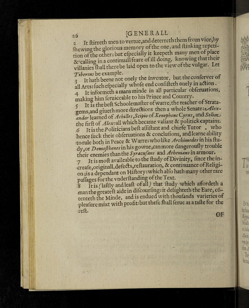 a6 [GENERALL _ ■ 2 It ftirreth men to vemie,anddeterreth them from vice,by ftiewinathe glorious memory of the one,and (linking repeti¬ tion of the other: but efpecially it keepeth many men of place &<callin2 in a continuallfeare of ill doing, knowing that their villanies fhall therebe laid open to the view of the vulgar. Let Ttbenus be example. * . r c , it hath beene not onely the inventor, but the conferver of all Artstfuch efpecially whole end confifteth onely m aftion. 4 It informeth a mans minde in all particulai obferuations, making him ferukeable to his Prince and Country. , it fs the bell Schoolemafter ofwane,the teacher of Strata¬ gems and giueth more directions then a whole Senatei^/A.r- ander' learned of Achilles*Seif to of Xenophons Cyrus, and Seism, the fir ft of Alex: all which became valiant & politick captains. 6 Itis the Politicians beftaffiftant and chiefe Tutor . who hence fuck their obferuations & conclufions, and learne ability to rule both in Peace & Wane: who like Archimedes in his ftu¬ dy j0r Demofthenes in his gowne,can more dangeroufly trouble their enemies than the Syracufans and Athenians in armour. - it is moft availeable to the ftudy of Divinity, fincethein- creafe,originall,defe<fts,reftauration, & continuance ofReligi- on -is a dependant on Hiftory: which alfo hath many other rare paflages for the vnderftanding of the Text. . S ltis flaftly ar.dleaft of all) that ftudy which attordeth a man the greateft aide in difeourfing: it delighteth the Eare, co- tenteth the Minde, and is endued with thoufands varieties of pleafuremixt with profit.-butthefe fhall ferue as a tafte for the •reft