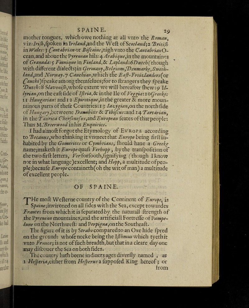 $ PAIN E, 2p mother tongues, which owe nothing at all vnto the Roman, vizdrijbfydkzn in Ireland,md the Welt of Scotland', 2 *Rritijh in Wales.-3 (Cantabrian ox Bifcaine,nigh vnto the CantabrianQ- cean,and abouethePjra^tf hi\s:^Arabicjue,m the mountaines of Granada.•) Finnicjue in Finland,& Lapland\6T)utch(though with different dial efts) in (jermany,BelgiumfDenmarke, Sweth- land,and Norway.] Cauchian,which the Eajl-Freiz,lariders(or fpeake among themfeluesjfor to ftrangers they fpeake Dutch:# Slavonifh,whofe extent we will hereafter lhew:9 IF lyrian,on the eaft tide of Tfiria, & in the He of Veggia: 1 oCjreeke: 11 Hungarian: and 12 Epiroti<yue,inthe greater & more moun¬ tainous parts of thefe Countries: 13 Ia^ygian,on the north fide of Hungary ybctweenc Dambius & Ttbifcusimd \ ^Tartarian, in thzTaurica C herfonefus ,mdEuropean featesofthatpeople: Thus MFBreerwood in his Enquiries, I had almoft forgot the Etymology of Ev rop e according to Becanus,who thinking it vnmeet that Europe being ffirft in¬ habited by the Gomerites or Cymbrians, fhould haue a Greeke name;makethit£/m?/><?quafi Verhopp, by the tranfpofition of the two firft letters, Ver forfooth,fignifying (though I know not in what language)excellent; and Hopp, a multitude ofpeo- ple;becaufe Europe containeth(oh the wit of man) a multitude of excellent people. OF SPAINE. 'T’He mod Wefterne country of the Continent of Europev is 1 S/Wfffdnvironed on all Tides with the Sea, except towardes from which it is feparated by the naturall ftrength of the Vyrenean mountaines,and the artificial! Fortrelfe ofVampe- lune on the North weft: and P^r/figT^onthe Southeaft. The figure of it is by Strabo compared to an Oxe hide fpred on the ground: whofe necke being the Ifihmus which tyethit vnto France ,is not of fuch breadth, but that in a deare day one may dilcouer the Sea on both fides. The country hath beene indiuers ages diverfly named , as 1 Hefperia^ither from Hejferus a fuppofed King hereof; or from