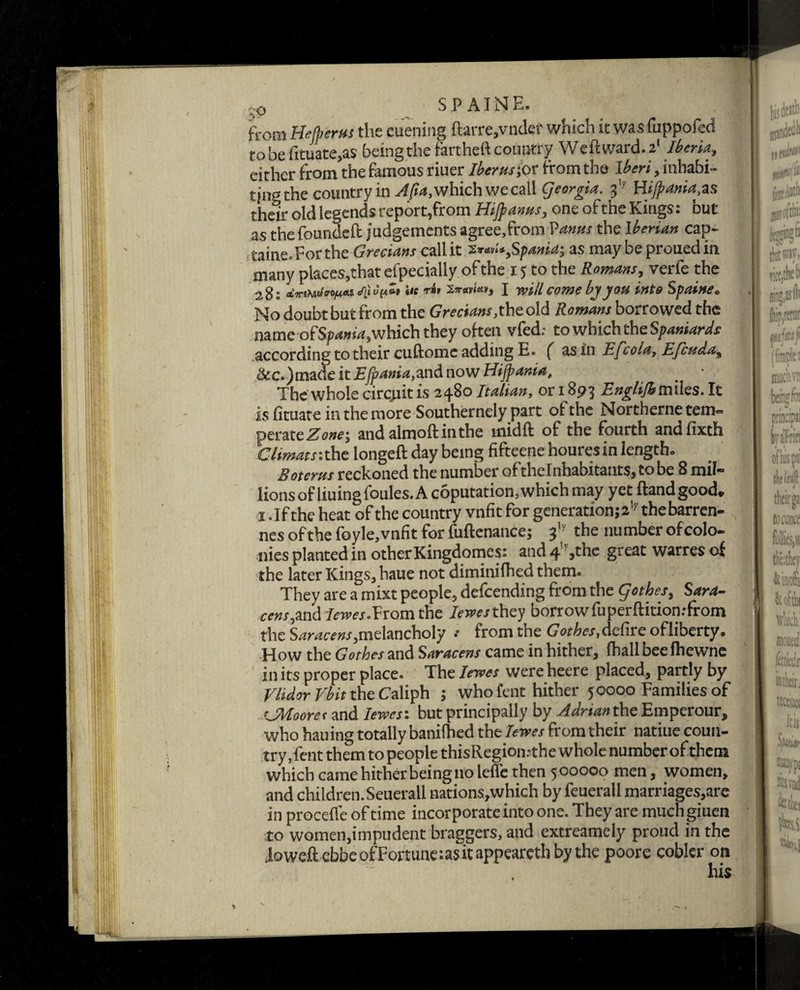 from Befjjerns the euening ftarre,vndef which it wasfuppofed to be -fituate,as being the fartheft country Weftward.2* Iberia, either from the famous riuer Iberns^ r from the I^W, inhabi¬ ting the country in which we call georgia. ^ Hijpania^s their old legends report,from Hijpanns, one o£ the Kings. bur as the founded: judgements agree,from Vanns the Iberian cap- taine.Forthe Grecians callit.2*w**,Spama, as may be prouedm many places,that efpecially of the i 5 to the Romans, verle the 28 s he Zttav'w, I will come by you into Spain** No doubt but from the Grecians,the old Romans borrowed the name of Spania,which they often vfed; to which the Spaniards according to their cuftomc adding E. f as in Efee la, Efcuda, &c.)made itEJpania,md now Hijpania, The whole circjuit is 2480 Italian, or 1893 Englijhmxks. It is fituate in the more Southernely part of the Northernetem- peratcZone*, and almoftinthe midft of the fourth andfixth Climats:the longeft day being fifteene houres in length* Boterns reckoned the number oftheInhabitant$,tobe 8 mil¬ lions of liuingfoules. A coputation, which may yet ftandgoodv i .If the heat of the country vnfit for generation^’7 thebarren- nes of the foyle, vnfit for fuftenance; 317 the number of colo¬ nies planted in other Kingdomcs: and 4 >the great warres of the later Kings, haue not diminifhed them. They are a mixt people, defending from the qothes, Sara- cens,and Iewes •Vvom the Iewesthey borrowfuperftitionrfrom the Saracens, melancholy .• from the G othes, defire of liberty. How the Gothes and Saracens came in hither, (hall beefhewne in its proper place. The Iewes were heere placed, partly by Vlidor Vbit the Caliph ; who lent hither 50000 Families of CMoores and Iewes: but principally by Adrian the Emperour, who hauing totally banifhed the Iewes from their natiue coun¬ try ,fent them to people thisRegiomthe whole number of them which came hither being no lefle then 5 00000 men , women, and children.Seuerall nations,which by feuerall marriages,are in proceffe of time incorporate into one. They are muchgiuen to women,impudent braggers, and extreamely proud in the ioweft ebbeofFortuneiasitappearethbythe poore cobler on