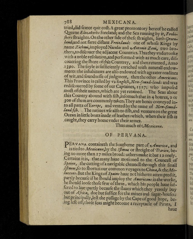 tried,did fcarce quit coft. A great promontory hereof he called Queene Elizabeths foreland; and the Sea running by it, Trobi- [hers ftraights.On the other fideofthefe ftraights, lieth Green, land-,and not farre diftant Freizlaud: one of whofe Kings by name Zichmisin\ployc<lNico/asand zAntonso Zeni^ two bro- thers»todifcouer the adjacent Countries. This they vndertookc with a noble refolution,and performed with as much care, dif- couering the fhore ofthis Countrey, and then returned, Anno 13$o. The foyle isfufficiently enriched with naturall endow¬ ments, the inhabitants are alio endowed with agreater readines of wit.and foundneffe of judgment, then the other Americans. Tnis Province iscalledby vs fcngliJb3New-fostnd-land'. and was redifeouered by fome ofour Captaines, 1527; who impofed moft oftheir names,which are yet retained. The Seas about this Country abound with fi(h,infomuch that in 4 houres, 2 or 300 of them are commonly taken.They are hence conveyed in¬ to all parts of Europe, and vented by the name of New-found- land fijh. The natiues vfe alfo to fi(h,and ventureon the great Ocean in little boats made of leather; which, when their fifh is . caught,they carry home vnder their armes. Thus much of (JHexicana. OF PERVANA. pER V AN A containeth the Southerne part oftAmerica, and is tied to Mexicana,by the Iftmtu or ftreight of Darien, be¬ ing no more then 17 miles broad; others make it but 12 onely. Certaine itis, thatmanyhaue motioned to the Councell of Spatne, thecuttingofanavigabiechanncllthrough this fmall Jfimtafo to fhorten our common voyages to China,& theMo- luccoes. But the Kings of Spume haue not hitherto attempted it, partly becauieifhe fhouldimploy the Americans.intheworke he mould loofe thofe few of them, which his people haueluf- crcu to I me; partly becaule the ilaues which they yearely buy out of Africa, doe but fuffice forthe mines and fugar-houfes ; but puna pally ,jeft the pafi’age by the Cape of good hope, be- .mg left offjthofe feas might become a receptacle of Pirats, I haue