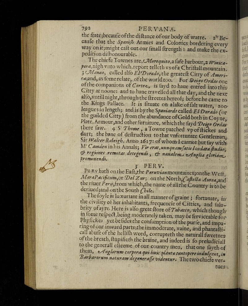 tbc Rate jbccau; c of the diftance ofour body of warre. 2,yBf* eaute that the Spanifi Armies and Colonies bordering even' way on it;might caff out our imall ftrength : and make the ex¬ pedition difhonourable. The chiefe Townes ate,LZlorec/uito,a fafe harbour, 2 fVinica- porajughvnto which,report telicth vsofa Chriftall mountain, 3 CJHanao, called alfo El,cDorado, the greateft Citty of Amen- ea-,and, as fane relate, of the world too. For Dei to Or das one or the companions of Cortex, is layd tohaue entred into this- Citty at noone: and to haue travelled all that day, and the next alf o,vntill night .through the ftreetes hereof; before he came to the Kings Pallace. It is fituate on alake offalt water 200 leagues in length; and is by the Spaniards called ETDorado for the guiided Citty) from the abundance ofGold both in Coyne Plate, Armour,and other furniture, which the fayd 'Dei™ OrdZ there law. 4 S' Thome, a Towne patched vporftickes and durt; the bane of deftrucTion to that vnfortunate Gentleman Sir Walter Raleigh. Anno i<5t 7: of whom I cannot butlay with M' Camden in his Annals; Fir crat,nii>u] team fans kndata dudie & regiones remotas detegendi , & naualcm-, tAngli* Aoria,Z promonendi. 3 PERV. Pe Rv bath onthe Eaff,the Peruvianmcmmaines;onthe Weil MaraP*cifieum,orT)e/ Zur; on the North, fafie/la A urea and the rmerfV™,from which,the name of allrhe Country is to be denued;and onthe South Chile. The foy lets luxuriant in all manner of graine; fortunate in' the civility of her inhabitants, frequencie of Citties, and fain- brity pf ayre. Here is alio great ftore oi'Tohacco, which though* in feme refp>e.tff,being moderately taken, may 6eferviceable for Pbyiicke,: yetbelidesthe confumption ofthepuri'e,and impa- nng of our inward parts*,the immoderate, vaine, and phantaffi- call abufeofthe hellifh weed, corrupteth the naturall fweetnes of the breath, flupifieth the braine, and indeed is fo prejudicial! to the general 1 cfleeme ofour country men, that one fayth of them, tsfnglotnm corpora <jni haic plant a tantopere induDent. in arbarorttrn natnram degenera ffe videntari The two chiefe ver- tues