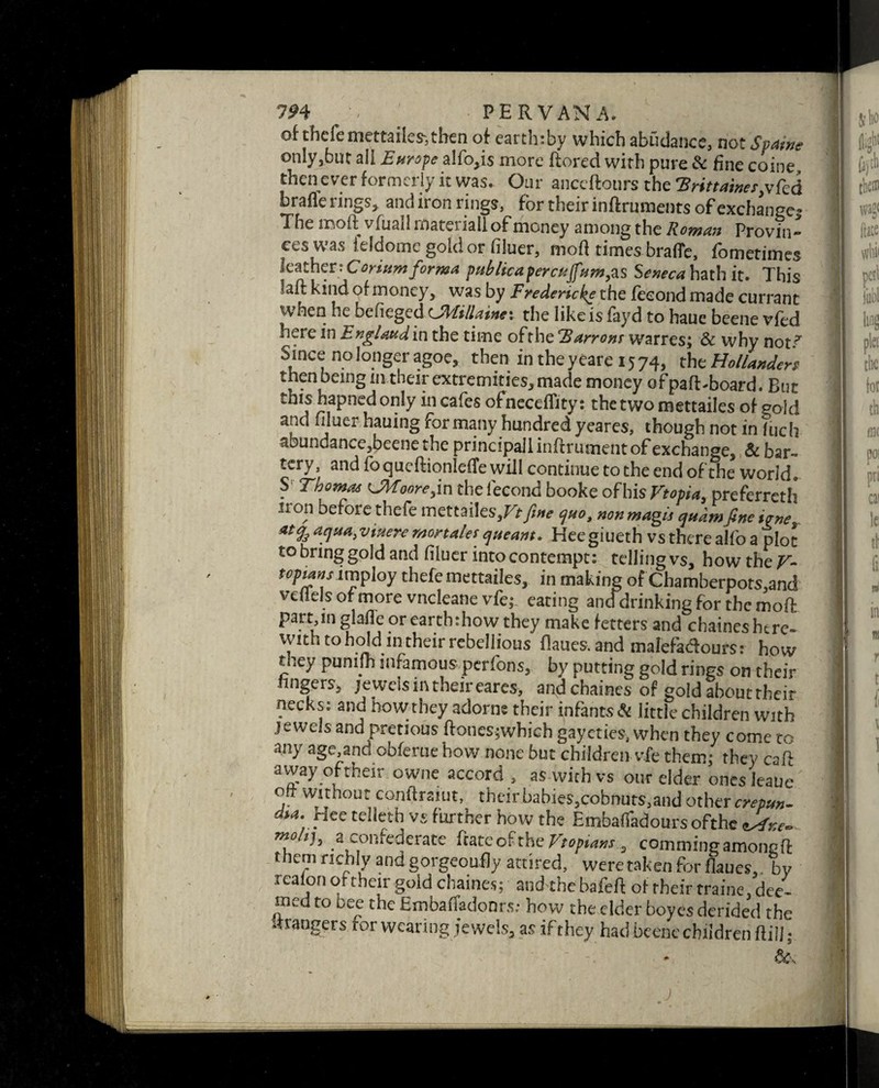 of thefe mettailes, then of eartly.by which abudance, not Spain* only,but all Europe alfo,is more ftored with pure & fine coine then ever formerly it was. Our anccftours the Hrittaine^vfcd brafle rings, and iron rings, for their infiruments of exchange^ The moft vfuall material! of money among the Roman Provin¬ ces was feldome gold or filuer, mod times brafle, fometimes leather: Coriumforma publica per cujfum,as Seneca hath it. This laft kind of money, was by Fredericks the feeondmade currant when he befieged Uhiillainev the like is fayd to haue beene vfed here in England in the time ofthe Harrow warres; & why not^ Since no longer agoe, then in the y eare 15 74, the Hollanders then being in their extremities, made money ofpaft* board. But this hapned only in cafes of neceflity: the two mettailes of gold and liluer hauing for many hundred yeares, though not in fuch abundance,beene the principallinftrument of exchange, & bar- tery, and foqueftionlefTe will continue to the end ofthe world. S Thomas <JWoore,i n thefecond booke of his Ftopia, preferreth iron before thefe mettailes3Vtfine quo, nonmaglj qudmfineiane atj3 aqua, viuere mortales queant. Heegiueth vs there alfo a plot to bring gold and filuer into contempt: telling vs, how the V- topians imploy thefe mettailes, in making of Chamberpors,and vellels or more vneleane vfe; eating anddrinking for the mod part,in glafle or earth:how they make fetters and chaines here- with to hold in their rebellious flaues.and malefadours: how they punifh infamous perfons, by putting gold rings on their lingers, jeweismtheireares, and chaines of gold about their necks: and how they adorne their infants Si little children with jewels and pretious ftones;whieh gaycties, when they come to any age,and obferue how none but children vie them; they csft away oftheir owne accord , as with vs our elder ones leaue ott without conftrai'ut, theirbabies,eobnuts,and othercrepun- dM. Hee telleth vs further how the EmbafTadours ofthe Jfxe- m° lh a confederate hate ofthe Ft opsins, comming among ft them richly and gorgeoufly attired, were taken for fumes,. bv rcafon of their gold chaines; and-the bafeft of rheir traine,dec- med to bee the Embaffadonrs: how the elder boyes derided the strangers for wearing jewels, as if they had beene children hill;