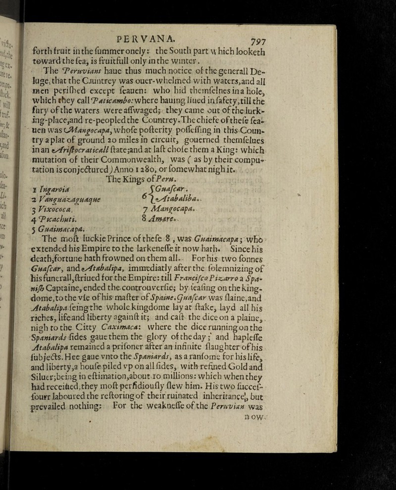 forth fruit mthefummeronely: the South part which looketh toward the fea, is fruitfull only in the winter. The Peruvians haue thus much notice of the generall De¬ luge, that the Ountrey was ouer-whelmed with waters,and all men perifhed except feauen: who hid themfeinesina hole, which they callF’aticambo:where hauingliued infafety,till the fury of the waters were affwaged; they came out of the lurk- ing-place,and re-peopled the Countrey.Thechiefeofthefe fea- uen was UMangocapa, whofe pofterity pofleffing in this Coun¬ try a plat of ground 20 miles in circuit, gouerned themfeiues in an tsfriftocraticall ftate;and at laft chofethem a King: which mutation of their Commonwealth, was ( as by their compu-* tation is con jedured JAnno 1280, orfomewhat nigh it. The Kings ofPeru. I Injraroia QGuafcar. :2 Vangnazagnaque ^ (^Atabaliba** $ Vixococa. 7 Mangocapa* 4 T3icachnti. % Am fire* 5 Guaimacapa. The moft Iuckie Prince of thefe was Gnaimacapa \ who extended his Empire to the larkeneffe it now hath. Since his death,fortune hath frowned on them all. For his two fonnes Guafcar, andtAtabalipa, immediatly after the folemnizing of hisfunerall,ftriued for the Empire: till Francifco Pizarro a Spa- mjb Captaine, ended the. controu verfie; by leafing on the king- dome, to the vie of his matter o ['Spatne.quafcar was flame,and Atabahpa feing thc whole kingdome lay at ttake, layd all his rrches, life and liberty againft it; and catt the dice on a plaiue,. nigh to the Citty Caximaca: where the dice running on the Spaniards fides .gaue them the glory of the day;' and haplette Atabalipa remained a prifoner after an infinite flaughter ofhis fubjeds. Hee gaue vnto the Spaniards, as a ranfome for his life* and liberty,a houfe piled vp on all fides, with refined Gold and Siluer;being in eftimation,about 10 millions: which when they had receitoed,they moft perfidioufly flew him. His two fuccef* four r laboured the reftoring of their ruinated inheritance’, but prevailed nothing: For the weaknefle of the Peruvian was now