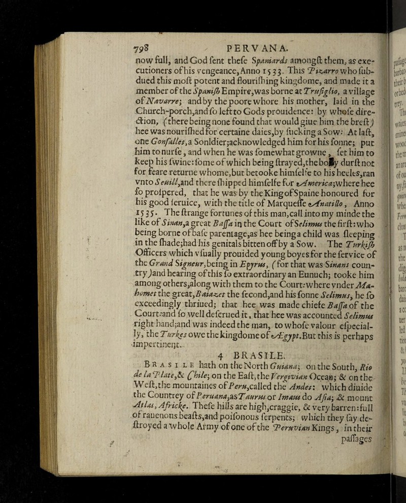 now full, and God Tent tbefe Spaniards a mo tig ft them, as exe¬ cutioners of his vengeance, Anno 1533. This E marrow hofub- dued this moft potent and flourilhing kingdome, and made it a member of the Spanijh Empire,was borne at Trufiglio, a village of Navarre*, and by the poore whore his mother, laid in the Chnrch“porch,and fo left to Gods promdence: by whole dire¬ ction, (there being none found that would giue him the bred) hee was nourifhed for certaine daies,by flicking a Sow.* At lad, one Gonfaltes,a Sonldierjacknowledged him for his fonnc; put him to nurfe, and when he was fomewhat growne, fet him to keep his fwine:fome of which being ftray ed,the boBy durdnoc for feare returne whome,but betooke himfelrc to his heelts,ran vnto Scatll,&nd there fhipped himfelfe fur tsdmerica;where hee fo prolpered, that he was by theKingofSpaine honoured for his good leruice, with the title of Marqueffe csfnatillo, Anno 1535. The drange fortunes of this man,call into my mindethe like of Sinan,% great Bajfa in the Court ofSelimm thefirfbwho being borne of bafe parentage,as hee being a child was fleeping in the lhadejhadhis genitals bitten off by a Sow. The Turkijh Officers which vfually prouided young boyes for the fervice of the Grand Signeur being in Epjrm, ( for that was Sinans coun- tryjand hearing of this lo extraordinary an Eunuch; tooke him among others,along with them to the Court: where vnder Ma- hornet the great,Baia^et the fccond,and hisfonne Selinws, he fo exceedingly thriued; that hee was made chiefe Bajfa of the Court:and fo well defcrued it, that hee was accounted Selimta right hand;and was indeed the man, to whofe valour efpecial- ly, the Titrkes owe the kingdome of tsEgypt.But this is perhaps impertinent- ;*• - y|7r -0* 4 BRA SHE. B H a s 1 l e hath on the North Gntana; on the South, Rio de la Elate,Sc £hile\ on the Eaft,the Verqivian Ocean; Sc on the Weft,the mountaines of/Vra,called the Andes: which diuide the Countrey of Peruana,asTaurm or Imam do Afta; .& mount Atlai, Afric\e. Thefe hills are high,craggie, & very barrcntfuil of rauenons beads,and poifonous ferpents; which they {ay de- ftroyed a whole Army of one of the Peruvian Kings, in their paffages woo c tketr an an of on nj,f: *,** ■
