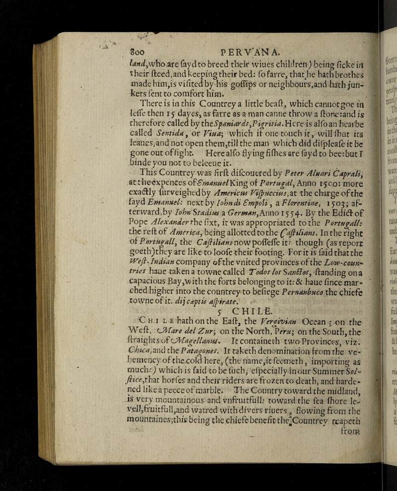 i* land,who are faydto breed their wiues children) being ficke in their (feed,and keeping their bed: fo farre, that.he hath brother made him,is vifited by his goffips or neighbours,and hath jun¬ kers lent to comfort him. There is in this Countrey a little beak, which cannotgoe m lefle then 15 dayes, asfarre as a man canne throw a ftonc:and is therefore called by tht Spaniard s,Pigr it U.Wqvq is alfoan heai'be called Sentida, or Viua; which it one touch it,will (hat its leaties.and not open them,till the man which did difpleafe it be gone out of light, Herealfo flying fi flies are faydto bee: but! binde you not to beleeue it. This Countrey was firfl difeouered by Peter Aluari Caprali, at theexpenees ofKing of Portugal, Anno 1500: more exadfly (urveighedby Americas VijpHccias ,at the charge of the fayd Emanuel: next by lobndi Empoli, a Florentine, 1503; af- terward;by Iohn Stadim a German,Anno 1554. By the EdicTof Pope Alexander the fixt, it was appropriated to the Portugal/: the reftof America, being; allotted to the (ftafttlians. Inthe right of Portugall, the Caftiliansnowpoflefle it- though (asreport goeth)they are like to Ioofe their footing. For it is laid that the Weft-Indian company of the vnited provinces of the Low-coun¬ tries haue taken a towne called Todos lot Santtos, /landing on a capacious Bay,with the forts belonging to it;& haue fince mar¬ ched higher into the countrey-to befiege Pemanbuco the chiefe towne of it. dijcaptis ajpirate. 5 CHILE. Chi l e hath on the Ea/1, the Vergivian Ocean : on the Wefl, CJMare del Zur; on the North, Peru; on the South, the ilraigbts o f CAL age llamu. Itcontaineth two Provinces, viz. C.hica,2Lnd the Patagones. It taketh denomination from the vc- hemency of the cold here, (the name,it feemetb, importing as much:) which is laid tobefuch, efpccially incur Summer Sol* ftice,thzt horfes and their riders are frozen to death, and harde¬ ned like a peeceof marble. The Country toward the midland, is very mountainous and vnfruitfull: toward the fca fhore le~ vcll,fruitfull,and watred with divers riuers, flowing from the mountainesjthis being the chiefebenefit the'Countrey rcapeth from