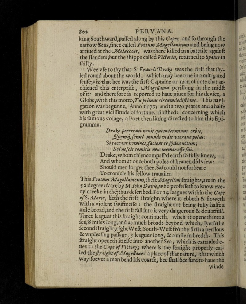 So 2 PERV'A'NA. t. king Southward,patted along b*y this Cape; and fo through the narrow $eas,fince called Freturn Magellanicum'.TccA being now arriued at the\JMoluccoesy was there killed in a battaile againft the Ilanders;but the fhippe called Victoria, returned to Spaine in laifty. i >• ;>$■■■ til Wee vfe to fay that S Franc is Drake was the fir ft that fay- led round about the world, which may bee true in a mitigated fenfe;viz;that hee wasthe firft Captaine or man ofnote that at- chieued this enterprife, cJfttagellanus perifhing in the midft ofit: and therefore is reported to haue giucn for his device, a Globe,with this motto,TV*primus circumdedifii me. This navi¬ gation was begunne. Anno 15 77; and in two ycares and a halfe with great vicilfitude of fortune, finifhed: concerning which his famous voiage, a Poet then liuing direded to him this Epi- graovne. Drake per err ati nouit cjuem terminus orbis, Sjtemc^ femel mundi vidit vtercjuepolos: Si t ace ant homines,facient te fydea notum; Sol nefcit comit is non memorejfe fui. Drake,whom th’encompafPd earth fo fully knew. And whom at once both poles ofheauendid view: Should men forget thee, Sol could notforbeare Tocronicle bis fellow trauailer. ThisFretum Magellanicumfhtfz Magellan ftraights,are in the 5 2 degree :&are by M./^»Z>^'s/^,whoprofdTethtoknow eve¬ ry creeke in thejthusdefcribed.For 14 leagues within the Cape of S.Mane, lieth the firft ftraight; where it ebbeth & floweth with a violent fwiftnefte : the ftraightnot being fully halfe a mile broadband the firft fall into it very dangerous & doubtful/. Three leagues this ftraight continueth, when it openeth into a fea,8 miles long,and asmuch broad: beyond which, lyeththe fecond ftraight,rightWeft,South-Weft fro the firft:a perilous 6 vnpleafing paffage, 3 leagues long, & a mile in bredth. This ftraight openeth itfclfe into another Sea, which is extended e- uentothc Cape &f Fittery; where is the ftraight properly cal¬ led th z ftraight of Mageliane\ a place of that nature, that which Way foever a man bend his courfe, hee fhall bee fure to haue the winde