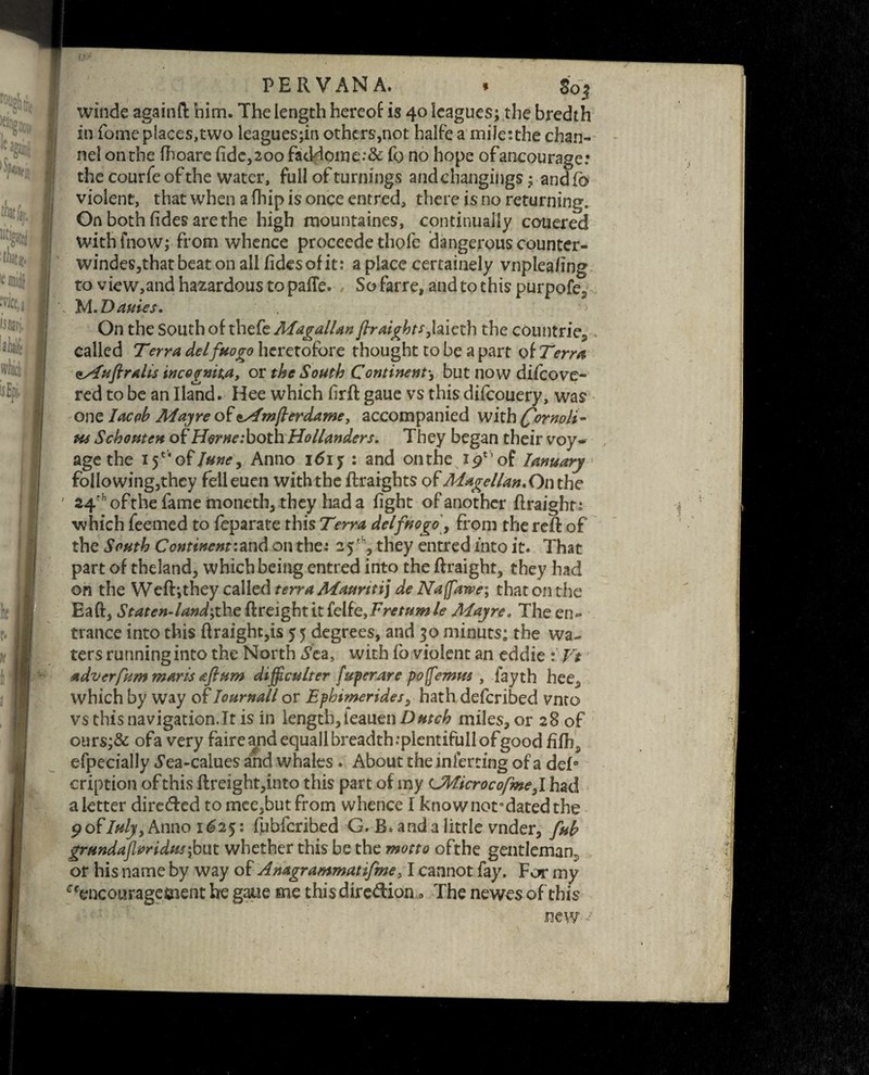 ’“{IK 'fulfil ■tW t mid| ‘wce,i isiuri, laialfcj I H'llJcl. I uEji PERVANA. * 80$ 1 winde again ft him. The length hereof is 40 leagues; the bredth in Tome places,two leaguesjin others,not halfea miletthe chan¬ nel onthe fhoare fide,200 facHome.‘& fo no hope ofancourage: the courfe of the water, full of turnings and changings; andfo violent, that when a fhip is once entred, there is no returning. On both fides arethe high raountaines, continually couered withfnow; from whence proceede thofe dangerous counter- windes,that beat on all fides of it: a place certainely vnplea/ing to view,and hazardous topafle. , So farre, and to this purpofe? M.Dauies. On the South of thefe MagalUn firaights}hiQth the countries> called Terra de If ho go heretofore thought to be apart of Term issfufiralis incognita, or the South Continents but now difeove- red to be an Hand. Hee which firft gaue vs this difeouery, was one lac oh May re of ssfmfterdame > accompanied with fornpli- us Schonten of Horne: both Hollanders. They began their voy¬ age the 15** of June ^ Anno 1615 : and onthe ip'of Ianuary folio wing,they feileuen with the ftraights of Magellan. On the 24rfl of the fame moneth, they had a fight of another ftraight; which feerned to feparate this Terra delfnogo, from the reft of the South Continent:and on the: 25 th, they entred into it. That part of theland, which being entred into the ftraight, they had on the Weft;they called terra Maurttij de Naffawe; that on the Eaft, StatenJand;the {freight it felfe,Fretumle Mayre. The en¬ trance into this ftraight,is 55 degrees, and 30 minuts; the wa¬ ters running into the North ^ea, with fo violent an eddie : Vt adverfum marls aflum difficult er (uperare p off emus , fayth hee^ which by way of Ioumall or Ephimerides} hath deferibed vnto vs this navigation.lt is in length, ieauen Dutch miles, or 28 of ours;& ofa very faire and equall breadth .-plentifull ofgood fifh5 efpecially *yea-calues and whales. About the inferring of a deft c-ription ofthis ftreight,into this part of my CMicrocofme^l had a letter direded to mee,butfrom whence I know notndated the pofluly, Anno 1625: fubferibed G. B. and a little vnder, fuh grundajlvridus;but whether this be the motto ofthe gentleman^ or his name by way of Anagrammatifme >1 cannot fay. For my ^encouragement he gaue me thisdiredion » The newes of this new •