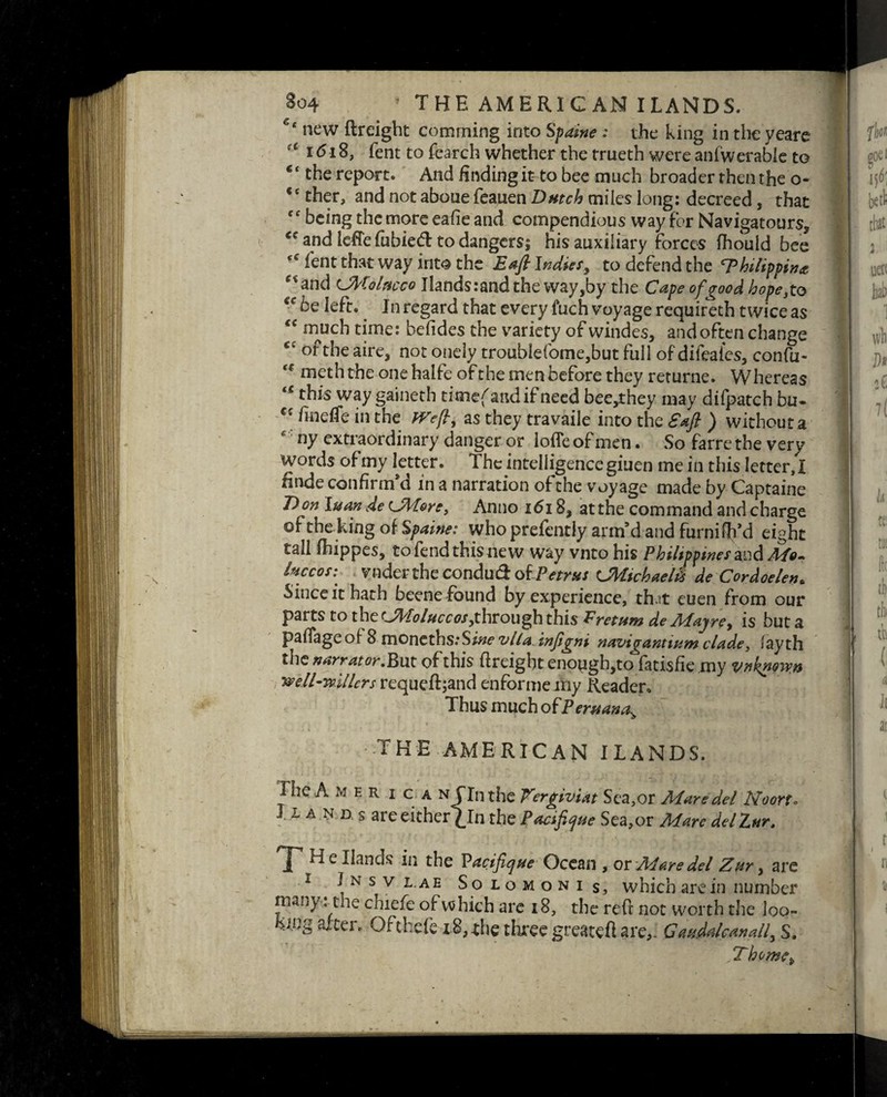 So4 ’ THE AMERICAN ILANDS. c< new ftreight comming into Spaine : the king in the yeare u 1618, fent to fearch whether the trueth were anfwerable to c< the report. And finding it to bee much broader then the o- <c ther, and not aboue feauen Dutch miles long: decreed, that being the more eafie and compendious way for Navigatours, <c and ieffefubied to dangers; his auxiliary forces fhould bee lent that way into the Eafi Indies, to defend the ‘Philippine **and UMolmco Ilands:andthe way,by the Capeofgood hope,to <c be left. In regard that every fuch voyage requireth twice as “ much time: befides the variety of windes, and often change <c of the aire, not onely troubIefome,but full of difcales, confu- t( meth the one halfe of the men before they returne. Whereas u this way gaineth timefandifneed bee,they may difpatch bu- €c fineffe in the fVefi, as they travaile into the Sufi ) without a ny extraordinary danger or Ioffe of men. So farre the very words of my letter. The intelligence giuen me in this letter, I finde confirm’d in a narration of the voyage made by Captaine D on luan de CMore, Anno 1618, at the command and charge ©f the king of Spaine: who prefently arm’d and furnifil’d eight tall fhippes, tofendthisnew way vnto his Philippines and Mo¬ luccas: voder the conduct of Petrus CMichaeld de Cordoelen, Since it hath beene found by experience, thit euen from our parts to the Cfrloluccos,through this Pretum de Majre, is but a paffage of 8 moneths:S;w vlla infigni navigantium clade, lay th the narrator.But of this (freight enough,to fatisfie my vnkpmn well-mllcrs requeflgand enforme my Reader. Thus much of Peruana> THE AMERICAN ILANDS. I he A mer i c a n fin the Vergiviat Sea,or Mare del Noort. ■1A ND s are either £In the Pacifique Sea,or Mare delZur, He Hands in the P acifique Ocean , or Mare del Zur, are i n s v l.ae Solomoni s, which are in number many: the chiefe of which are 18, the reft not worth the loo¬ king alter. Ofthefe 18, the three greateft are,. GauMcanall, S. Thorne^