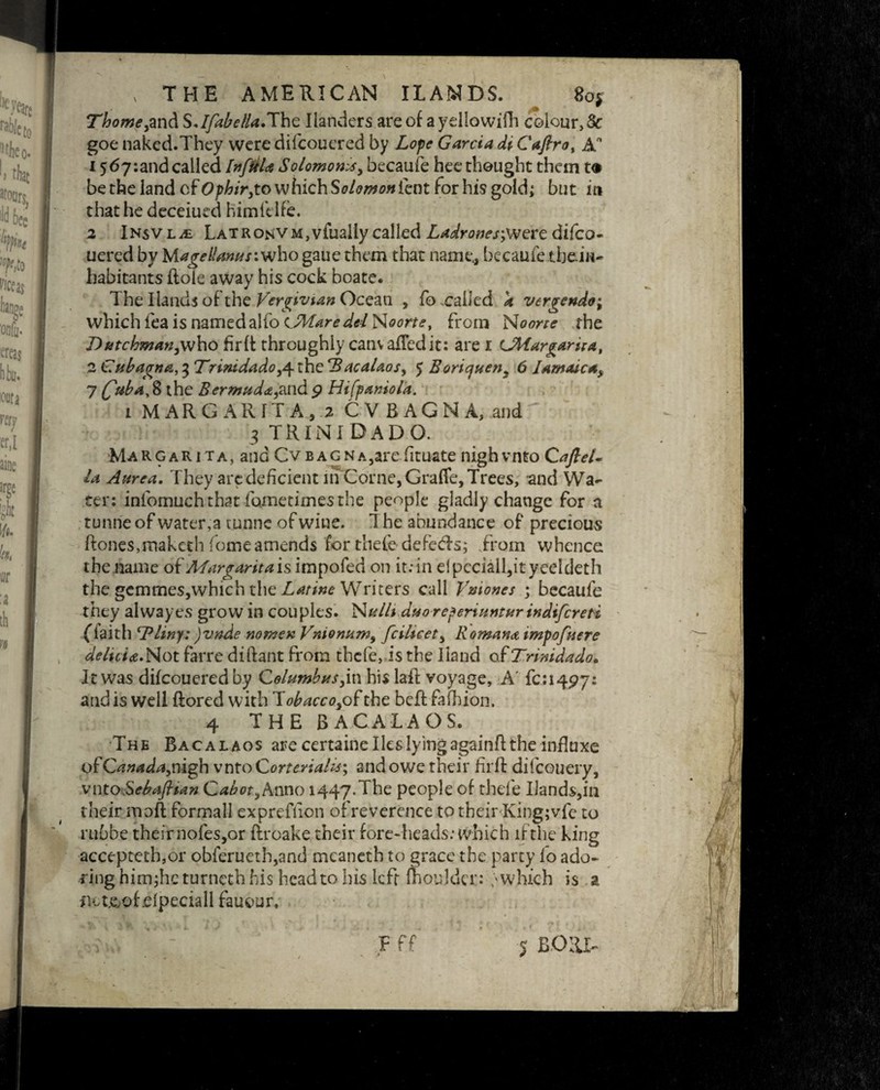 Thomeym^SJfabella.J\\Q Ilanders are of aydlowifh colour, Sc goe naked.They were difcouered by Lope Garcia di Cafirot An 15 67-.and called InfiiU Solomonsy becaufe hee thought them t® be the land of Ophiryto which Solomon lent for his gold; but in that he deceiued himfelfe. 2 iNsVLit LatronVM,vfualiycalled Z^r<5wej;weredifco¬ uered by lAagelUnuswjho gaue them that name, becaufe them- habitants ftole away his cock boate. The Hands of the Vergivtan Ocean , fo called k vergendo; which lea is named alfo (..Maredel Noorte, from Noone the T)utchmanyvi\\o firft throughly canv afFedit: are i UWargarira, 2 Cubagna, 3 Trimdadoy\ the Bacalaos, 5 Boricjuen3 6 Jamaica^ 7 faba^ the Bermudayand 9 Hifpamola. 1 MARGARITA, 2 CVBAGNA, and 3 trinidado. Margar 1 ta, and Cvbagna,arefituate nigh vnto Caftel* la Aurea. They are deficient in Corne,Gra(fe, Trees, and Wa¬ ter: intbmuch that fometimes the people gladly change for a tunrie of water,a tunnc of wine. 1 he abundance of precious Hones,makerh fomeamends for thefe defeds; from whence the name of Margarita is impofed on it: in eipcciall,ityeeldeth the gemmeSjWhich the Latino Writers call Vaiones ; becaufe they alvvayes grow in couples. Nulli dtsoreperiunturindifcreti fiaith Bliny: )vnde nomen Vnionam, fcilicety Romana impofnere delicia.Not farre diftant from thefe, is the Hand of Trimdado. It was difeoueredby Columbusy\\\ his lafl voyage, A fci^py: and is well ftored with lobacco,o£the bell fafhion. 4 THE BACALAOS. The Bacalaos are certaine lies lying againft the influxe ofCanada,nigh vnto Cortcriahs, and owe their firft difeouery, vnto.SebaJHan Cabot ,Amo 1447.The People of thefe Ilands,m their moft formal! exprefiion of reverence to tbeirKingjvfe to rubbe their nofes,or ftroake their fore-heads: which lfthe king accepteth,or obierueth,and meaneth to grace the party fo ado¬ ring him;heturnethhis head to his left moulder: ; which is a flet&of flpeciall fauour, V > V * • r *1 j i L i \ • ' * - : ] 4 f r • • / * * sii Fff j Bom-