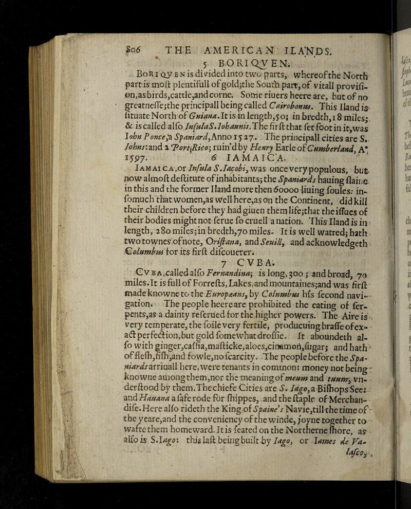 5 BO III QV E N; Bor i qv e n is divided into two parts, whereofthe North partis moil plentiful! ofgoidjthe South part,of vitall provifi- on,as birds,cattle,and corne. Sonne riuers heere are, but of no greatnefle;the principall being called Cairobmus. This Hand is fituateNorth of Guiana.It is in length,50; in bredth, 18 miles; & is called alfo InfulaS.lobannis. The fir ft that fet foot in it, was John Ponce,*a Spaniard,Anno 15 27. The principall cities are S,, Johnr.2Xi& 2 *7'ortfiico; ruin’d by Henry Earle of Cumberland A* 25P7- * IAMAICA. Jamaica,or Infula S Jacobi, was once very populous, but now almoftdeftitute of inhabitants; the Spaniards hauing flaiue in this and the former Hand more then 60000 liuing foules: in- fomuch that women,as well here,as on the Continent, did kill their children before they hadgiuen them life;that the iflues of their bodies might not feme fo cruell a nation. This Hand is in length, 280 miles;in bredth,70 miles. It is well watred; hath twotownesofnote, Oriftana, zndSeui/i> and acknowledged Qolumbu* for its fir ft difeouerer. 7 CVBAi GvBA,calledaifo Fermndinay is long,300; and broad, 70 miles.lt is full of Forrefts, Lakes,and mountaines;and was firft fnadeknowneto the Europeans% by Columbus hfs fecond navi— gation. The people heereare prohibited the eating of fer- pents,as a dainty referued for the higher powers. The Aire is very temperate, the foile very fertile, producuing brafle of ex- ad: perfection, but gold fomewhatdroflie. It aboundeth al¬ fo with ginger,caffia<)mafticke,aloes,cinflmo!l,fugar; and hath offlefh,fifh,and fowle,nofcarcity. The people before the Spa- mardsauiuzW here, were tenants in common: money not being knowne aihongtheirgnor the meaning of mettm and tuum, vn- derftood by them.Thechiefe Cities are S. lago,% Bifhops See: and Hauana a fafe rode for fhippes, and the ftaple of Merchan- dife. Here alfo rideth the King.of Spaine's Navie,till the time of the ycare,and the conveniency of the windc, joyne together to waftethem homeward. It is featedonthe Northernefhore, as alfo is S.lagoi tWslaft being built byor lames de Va~ , lafco^