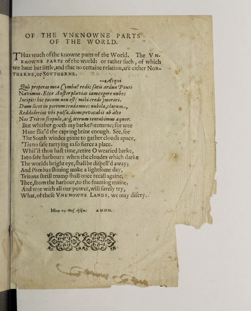 OF THE VNKNOWNE PARTS OF THE WORLD. 'T'Hus wuchofthe knowne parts of the World. The V n- 1 knowne parts ofthe world: or rather fuch , of which ive haue but little,and that no cettaine relation,are either NOR¬ THERNER SOVTHERNE. ( —iSftqui j£Wo proper as mea fyntba? redi: fatus ardua ^Pontt N.avimm.Ecce Anfterpluvias iamcogerentabcs Incipit: hie tut urn non efl( tnihi crede)morari. T>nm licet in portumtendamus: nHbiU>cUrnrru% Reddtderint vbi pulfa,diem\revocabit ab alto No/ Triton fcopulo,atj3 iterum tentabtmu.s aqnor. But whither goeth my barker* returne; for wee Haue flic’d the capringbrine enough. See,fee The South windes ginne to gather clouds apace, *Tis no fafe tarrying in fo fierce a place. Whifft thou haft time,retire O wearied barke, Into fafe harbour; when thecloudes which darkc The worlds bright eye,fhall be difpelfd away; And Phcebus (Lining make a lightfome day, Tritons fhrill trump (hall once recall againe, Thee,fromthe harbour,to the foaming maine. And w°e with all our power,will furely try, Whatjofthefe Vnknowne Lands, we may difery.. >#* *