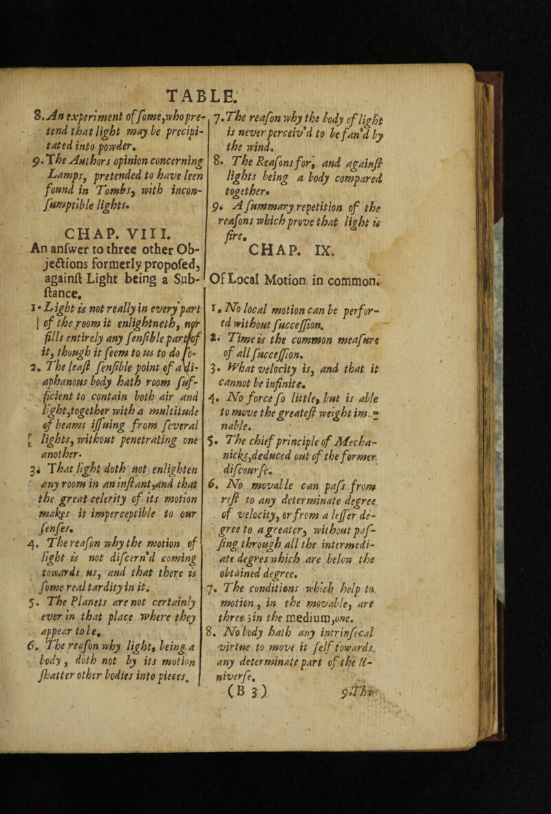 ft-* TAB %tAn experiment offomephopre¬ tend that light may be precipi¬ tated into powder. 9. The Authors opinion concerning Lamps9 pretended to have leen found in Tombs, with incon- fumptible lights* CHAP. VIII. An anfwer to three other Ob¬ jections formerly propofed, againft Light being a Sub- ftance. 1 ♦ L ight is not really In every part | of the room it enlightnethy nor fills entirely any fenftble pardof it, though it feem to us to do to* aphanous body hath room fuf- ficient to contain both air and light ^together with a multitude of beams iffuing from fever a l lightsy without penetrating one another• That light doth not enlighten any room in aninftant9and that the great celerity of its motion makgs it imperceptible to our fenfes. 4. Thereafon why the motion of light is not difeernd coming towards ufy and that there is fome real tardity in it. 5. The Planets are not certainly ever in that place where they appear tole, 6. The reef m why, light» being a body y doth not by its motion jhatter other bodies into pieces. 7. The reafon why the body of light is never perceiv d to be fan d by the wind. 8. The Reafinsfor, and againft lights being a body compared together• 9* A fummary repetition of the reafons which prove that light is fire. CHAP. IX. Of Local Motion in common.' T» ATo local motion can be per for- ed without fuccejfton. *• Time is the common me a fun of allfuccejfm. cannot be infinite• 4. No force fo little9 but is able, to move thegreatefi weight im nableo. 5. The chief principle of Mec ha- nicks,deduced out of the former difeourfe. No movable can pafs from reft to any determinate degree of velocityy or from a lejfer de¬ gree to a greater) without puf¬ fing through all the intermedi¬ ate degres which are below the obtained degree• 7. The conditions which help ta. motion, in the movable3 are three bin the medium^w. 8, Nobody hath any intrinfecal virtue to move it f elf towards, any determinate part of the U- niverfe. (B r) : 9>ft*?.