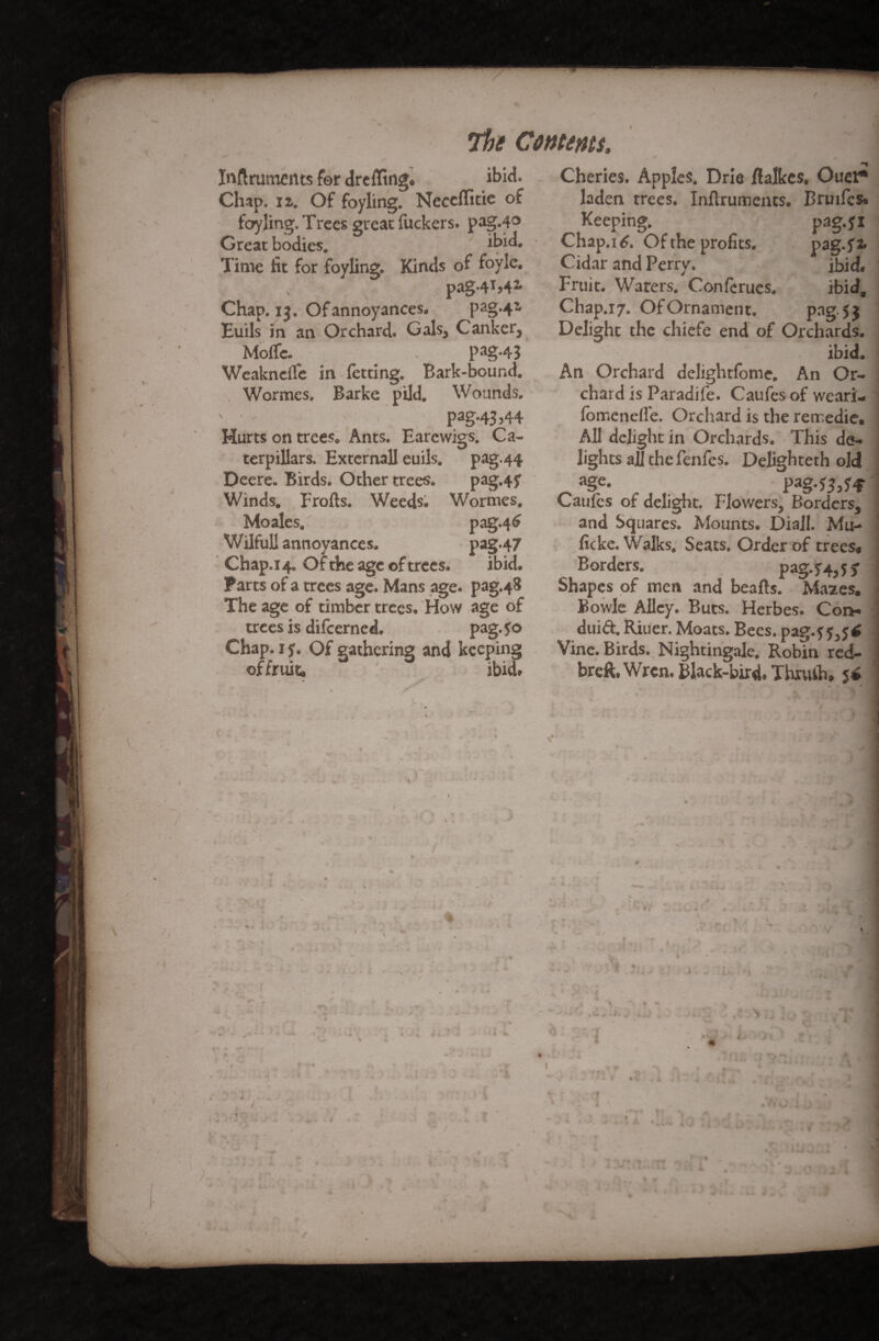 / Inftruments for drcffing* Chap. iz. Of foyling. Necclfitie of foyling. Trees great fuckers, pag.40 Great bodies. ibid. Time fit for foyling. Kinds of foylc. pag -4M2, Chap. 13. Of annoyances- pag-4* Euils in an Orchard. Gals, Canker, Molfc. ^ # pag.43 Weakncife in letting. Bark-bound. Wormes. Barke pild. Wounds. ' • Pag-43>44 Hurts on trees. Ants. Earewigs. Ca¬ terpillars. Externall euils. pag.44 Deere. Birds. Other trees. pag.4f Winds. Frofts. Weeds. Wormes. Moales. pag.46 Wilfull annoyances. pag.47 Chap.14. Of the age of trees. ibid. Parts of a trees age. Mans age. pag.48 The age of timber trees. How age of trees is difeerned. pag. Jo Chap. 1 y. Of gathering and keeping of fruit- ibid. The Contents, ibid. Cheries. Apples. Dm ftalkes. Oner* laden trees. Inftruments. Bruifcs* Keeping. pag.fi Chap.14. Of the profits. pag.ffc Cidar and Perry. ibid. Fruit. Waters. Confcrucs. ibid, Chap.17. Of Ornament. pag. 5 3 Delight the chiefe end of Orchards. ibid. An Orchard delightfome. An Or¬ chard is Paradife. Caufes of weari- fomcnefle. Orchard is the remedie. All delight in Orchards. This de¬ lights all the fenfes. Delighteth old ^ n§e- : P*g-S3>H Caufes of delight. Flowers, Borders, and Squares. Mounts. DiaJI. Mu- ficke. Walks. Seats. Order of trees* Borders. pag.54,5 f Shapes of men and beads. Mazes. Bowie Alley. Buts. Herbes. Coi> duift. Riuer. Moats. Bees, pag.j Vine. Birds. Nightingale. Robin red- breft. Wren. Black-bird. Thxuih# $4 r~.