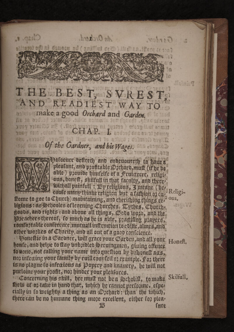 nr: HE BEST, SVREST; ND READIEST WAY TO make a good Orchard and Carden. - !*i *  ' - . r ' r »• • < * *• » - , Of the Gar drier> and his Wages. ■ ■ -'r •. v * i ■■ i • . ^ofocuer bcfireth anb cnbcuourcth tohauea pleafant,anb profitable 2Drcharb,mutt (if be be able) prouibe himfelfeofajfFruicterer, rcltgi/ 1 l ous,honeff Unthall painfull ana there* but a re* R< OUS, ffome to goe to Church) maintaining ligious: as £>choo!es of learning, Churches, Cptbes/Church goobs, anb rights; anb aboue all things, €>cbs loo^b, anb the preachers thereof, fo much as he is able, practicing prapers, comfortable conferencemtutuall tnttrwtion to ebifie,almes>anb other boorbes of Charttp, anb all out of a goob confcience* ^oneflie in a Ctarbner, totll grace pour <25arbct?,anb all pour Honcft houte, anb helps to flap bnbribleb&erutngmen, giuing offence to none, not calling pour name intoqueflion bpbifboneflacts, nor infeuing pour familp bp euillcouufell or erample. jfor there is no plague fo infectious as poperp anb fcnauerp, he mill not purloine pour profit, nor hiwber pour pleafures. Concerning his sfeill, heemuflnot beg ^choltfl, tomafce Skilfull. fljebo of or take in fyanb that, tohieh he cannot performs» efpe* ciallpin fotoctghtp a thing as an $rcharb : than the loS?icl;» there can be no humane thing more crceUent, either for plea* ■Hi SB flirt. \ \