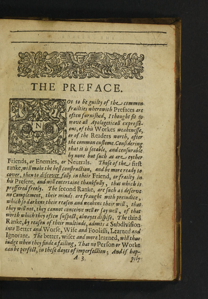 Ot to be guilty of the_j common frailties wherewith Prefaces are j often fur nijhed, I thought fit tf wave ad Apologetic ad exprefi- ens5 of this Workes weakeneffe, or of the Readers worth, after ! the common cuflome.Confi dering that it is fee able, and cenfur able by none but fitch as are^> eyther . 4 j- tinner Friends, or Enemies, or Neutrals, Thofe of the.^ firft xmkejvillmake the befi conflruHion^ and be more ready to jmer^then toji(cover folly in their Friend, or frailty in his Prefenc, and will entertaine thankfully, that which is froffered freely. T he feeond Ranke, arefuch a s deferve no Complement, their minds are fraught with premdice ,. which jo darkens their reafon and weakens their will, that. they will not, they cannot conceive well or fay well 9 of that north which they often fufpe£?$ alwayes diffife. The third Kanke,^ reafon of their multiude9 admits a Subdivifion» into Better and Worfe, Wife and Fooliffi, Learned and Ignorant. The better, wifer and more learned, ivlllthua- fudge when they finde a failing. That no Perfon or Worke can be ferftif in thefe dayes of imperfection • And if hap- 4! h . fjfyy
