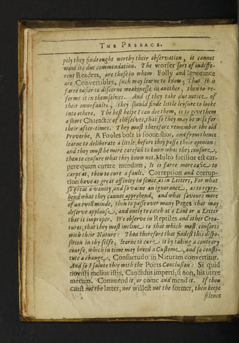 pill they fade ought worth) their ebfervation, it cannot ( want its due commendation- The vrorfa firt if indiffe¬ rent Readers, arethefein whom Follv and Ignorance are Convertibles, juch may learne to how- That it is f*rre ea ferto differne weakenefje in another , then to re- • Jforme it in them [elves. And if the) take due notice of their omit faults , the) [mid finde little leyfure to looke into others. The befi helpelcan doe ther.w, istogivethem a Jhort CtHra&er of thcfflvesjhat Co they may be wife for their after-times. They mufi therefore remember the old Vroverbe, A Foolesbolt is foone (hot, andfromthence learne to deliberate a little, before theypaffe their opinion: and they rmfi be more care full to know what they cenfuresy then to cenjurc what they know #0/.Multo facilior eft car- perequam curare mendam , It is farre moreearics to carpe at, then to cure a fault. Correption and corrup- _ tlon have as great affinity in fencers in Letters, For what JogredtTvanity ^andffo vaine an ignorances y as to repre¬ hend what they faunotapprehend, and what favours more of an evtllminde, then to paffe over many Pages that may deferve applaufes, and onely to catch at a Line or a Letter that is improper. We obferve in Reptiles and other Crea¬ tures jkat they meft inclines to that which mo/l .conforts with their Nature: 7 hon therefore that finde ft this dijpo- fttion in thyfelfe, learne to curves it by taking a contrary courfe, which in time may breed a Cuftomes, and/0 confti- me a changes, Confuetudo in Naturam convertitur. Andfo 1 Jalute thee with the Poets Conclufton: Si quid novifti melius iftis. Candidus impertili non, his utere mecurru Commend it\or come and mend it. Ifthou canft hoitht latter, nor willcft not the former, then keepe