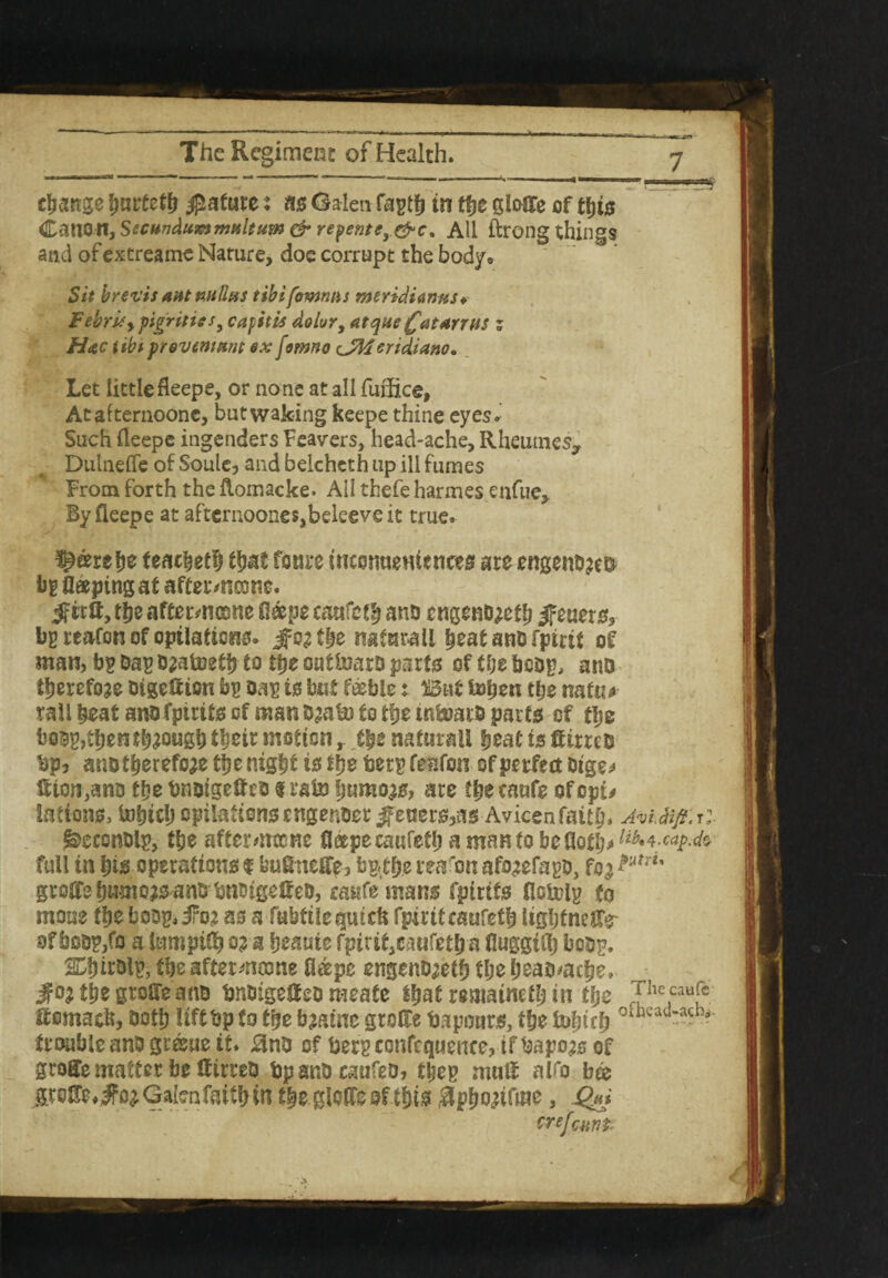 change hnrteth Mature: ns Galen fasti) in the gleGTe of this Canon, Sscandummaltum & repentey&c, All ftrong things and of extreame Nature, doe corrupt the body» Sit brevis ant nullus tibifommis meridianas * Febriey gigriiies3 capitis dolor, atque £atarrns z Hac tibt f reveniant ox fomno c JMeridiano. Let little fleepe, or none at all fuflice, Atafternoonc, but waking keepe thine eyes. Such fleepe ingenders Fearers, head-ache, Rheumes, Dulnefle of Soule, and belchcth up ill fumes From forth the Aomacke* All thefe harmes enfue, By fleepe at aftcrnoones,beleeveit true. ^eerelje feacheth that foure incsnuemcnces ate engenb?e& i>g flaeping at aftermcone. the aftetvncone fleepe caafeth ano cngeno^eth jfeuers, bg reafon of optlatiens. Jfc^the naturali heat ano fpirit of man, bg Dag ozatoeth to the out&aro parts? of tlje bcog, anD therefore Digeflion bg Dag to but feeble t Wni bshen the natu* rail heat ano fpirits of man 03a & to the mfeoatD parts of the b0Dg>then though their motionthe naturali heat is tfirreo bp, ano therefore the night is the berg feafon of perfect Dtge* If ion,ano the bnoigefteo t rate Ijamoas, are the caafe ofopt* lafions, tnhich opilationsengenoer fetters,as Avicenfaith* AviMji:t: feeconoig, the aftermtcne fl®peca«feth a manto be Goth* lib*\-caF^ full in his operations $ buSneffe, bg<the reason afo^efago, fo^ Pum' grofiTe humojsanO bnoigelteD, caufe mans fpirits flctolg to moue the boDg.iro? as a fubftlepick fpiriteaufeth lighfneffr of boog/o a lumpifl) o? a heaute fpiriteaufeth a fluggifl) boog. SShirolg, the aftermeone fl&pe engenojeth the headache, $0} the groffe ano bnoigetfeo meate that remained in the f}he caafc tfomaefe, both lift bp to the bjawe groHe bapours, the tohich oftwad— trouble anD greue it. $no of berg confequence, if bapojs of groffe matter be If too bpanocaufeo, theg nuitf alfo b& Galen faith in theglofleofthis $pfwtfme, Qm crefeunt