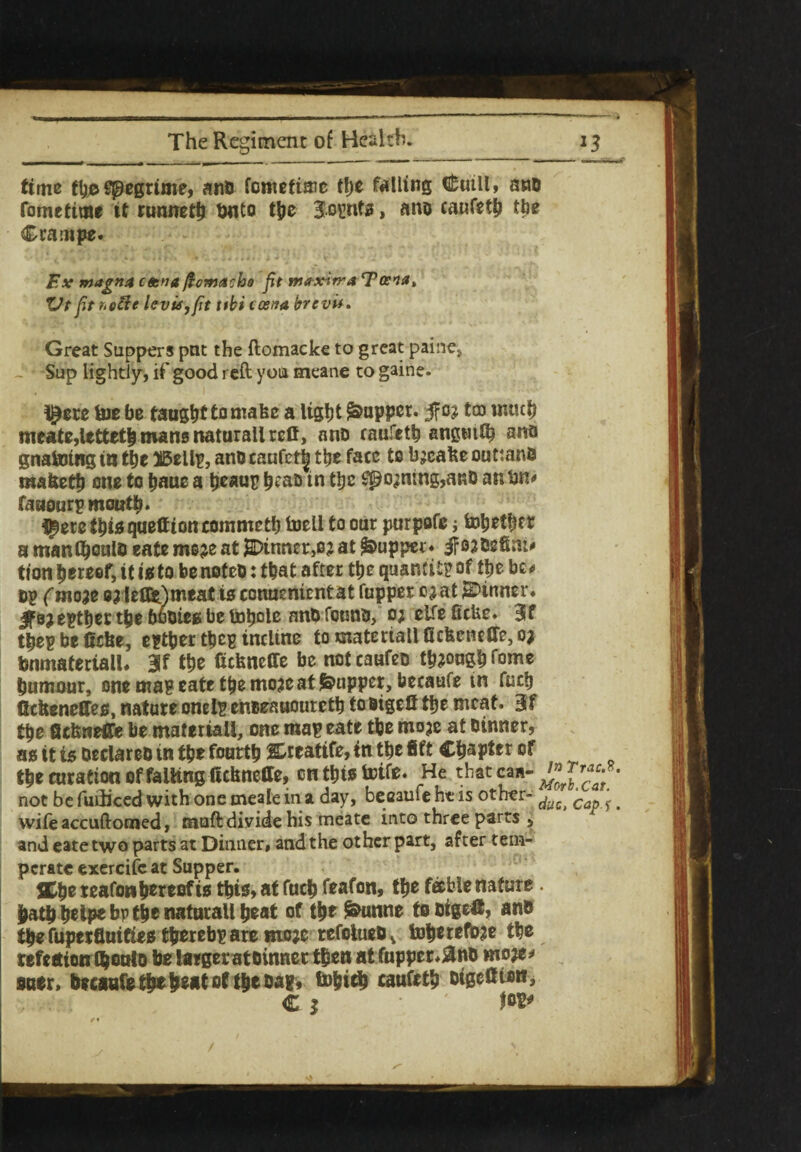 time (1)0 Spegume, anb fomefiaie the falling ffelttll» anb fomettme it runneth tMito the Joints, ano caufeth the Crarnpe. Ex magna ceena ftoma:bo fit trtaxirraTcena, Vt fitr.efte levis,fit ttbi tosna brevu. Great Suppers put the ftomacke to great paine* Sup lightly, if good reft you meane to gaine. t^ere toe be taught to make a light Supper. $03 tco much meate,letteth mans naturali refi, ano caufeth angmK? ana gnatoing tn the 25ellp, anb caufet| ttje face to b^cafte outtanb ma&ett) one to haue a heaup h^D in the Signing,anb an bn* fauourp month* t^erethisqueltioncommeth toell to oar parpofe j tohethcr a manlhoulb eate moje at $>inncr>03 at <&upper« jr 03 Defiat* tion hereof, it is to be noteb: that after the quantity of the be* Dp (mow 8? leflfc)meat is conuenicntat fupper 03at dinner* Ifejepther the bubieg be tohole anb feunu, 0; elfeficfee. Blf thepbe0cfee, epther thep incline to materiali fiefeeneffe, 03 bnmateriall. 3lf the (ufeneffe be notcaufeb th3°nghfome humour, one mag eate the mo3e at puppet, Uecaufe in fuch Ccbeneffeo, nature onelp enbeauoureth tobigelf the meat. 3f the fiefcneffe be materiali, one map eate the 01030 at Dinner, as it is oeclareo in the fourth Steatite, tn the fift Chapter of the curation of falling ftefcneffe, enthiotoife. He thatcaa-^™^- not be fuiiiced with one meale in a day, became ht is other- ^ c '. wife accuftomed, muft divide his meate into three parts , and eate two parts at Dinner, and the other part, after tem¬ perate exercife at Supper. JChe reafon hereof is this, at fuch feafon, the feeble nature hath heipe bp the naturali heat of the ^unne to bigefc, an® the fuperfluifies thereby are moje refoiuebv toheref^e the refection thoalb be largeratbinner then at fupper,&nb moje* suer, becaufe thehe*t of the Dap, tohtch caufeth bigeitton, C 1 ' fop*