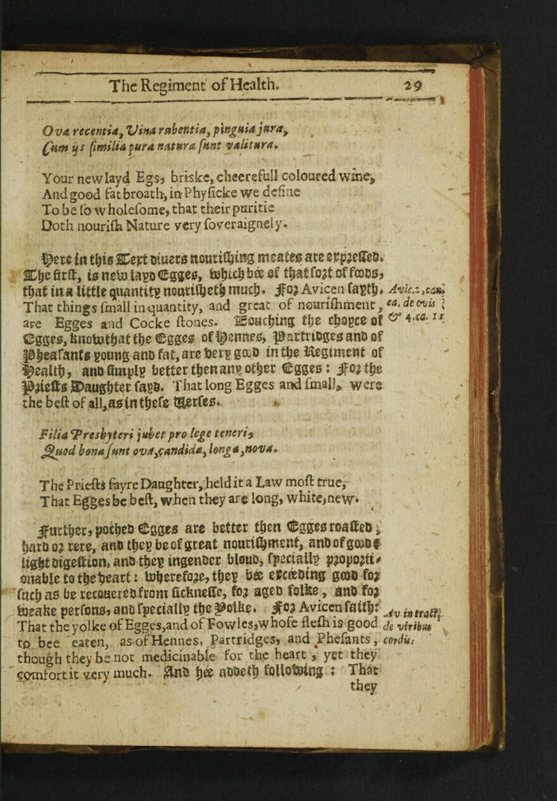 Ova rec entia, Vina rabentia, p'wguiaj nr a, Qim us (imiltafura natura font valitura» Your new layd Egs, briskc,cheerefull coloured wine, Andgood fatbroath>inPhyficke we define To be fo wholefome,that their puritie Doth aourifh Nature very foveraignely. in this SCept muers nouti^tng meates ate eppael&B» Grit, t0 ne& UpD Cgges, fcohith b® ef th&f fojt offcocs, that in a little quantity nourifyeth much* jfo? Avicen fapth* Avk.i^ That things fmall in quantity, and great of nourifhment, ea.de evk l are Egges and Cocke ftones. touching tlje chogce Of ^gges^notothattheegges of Rennes, pnrtri&gesanOof Pheafants poung ano fat, are tiers g&D in the Regiment of health, ano fimplp better then aw> other egges: Jf 0^ t|je P^tetts daughter fagB* That long Egges andfmalJ* were the beft of al!,asinthefe t&erfes» Filia ‘Presbyteri jubet pro lege teneri? *%uod bona Junt ovajandid*) longaeva. The Priefb feyre Daughter,.held it a Law moft true. That Egges be beft, when they are long, white,new further, pocheo Cgges are better then d^gges roalf eo s harooj rere, ano thegbecfgreat nourilhmesrt, anDofgcuDf lightOtgeftton, an& t&e^ ingenocr blsuo, fpeciaily paopotft# enable to the heart: toberefoje, the^ b& epceeoing gcoo fo? fnch as be recoaeteofrom fictmeCfe, fb? ageD folfee, ano fo* hieafte perfonsjanofpeciailp the^olhe. jf1W Avicen faith: Avinttam That the yolke of Egges,and of Towles,whofe fiefhis good deviribus to bee eaten, asofHennes, Partridges, and Phefants, carditi though they be not medicinabie for the heart, yet they comfort it v.ery much» $110 h® HOOeth following : That ■ x they