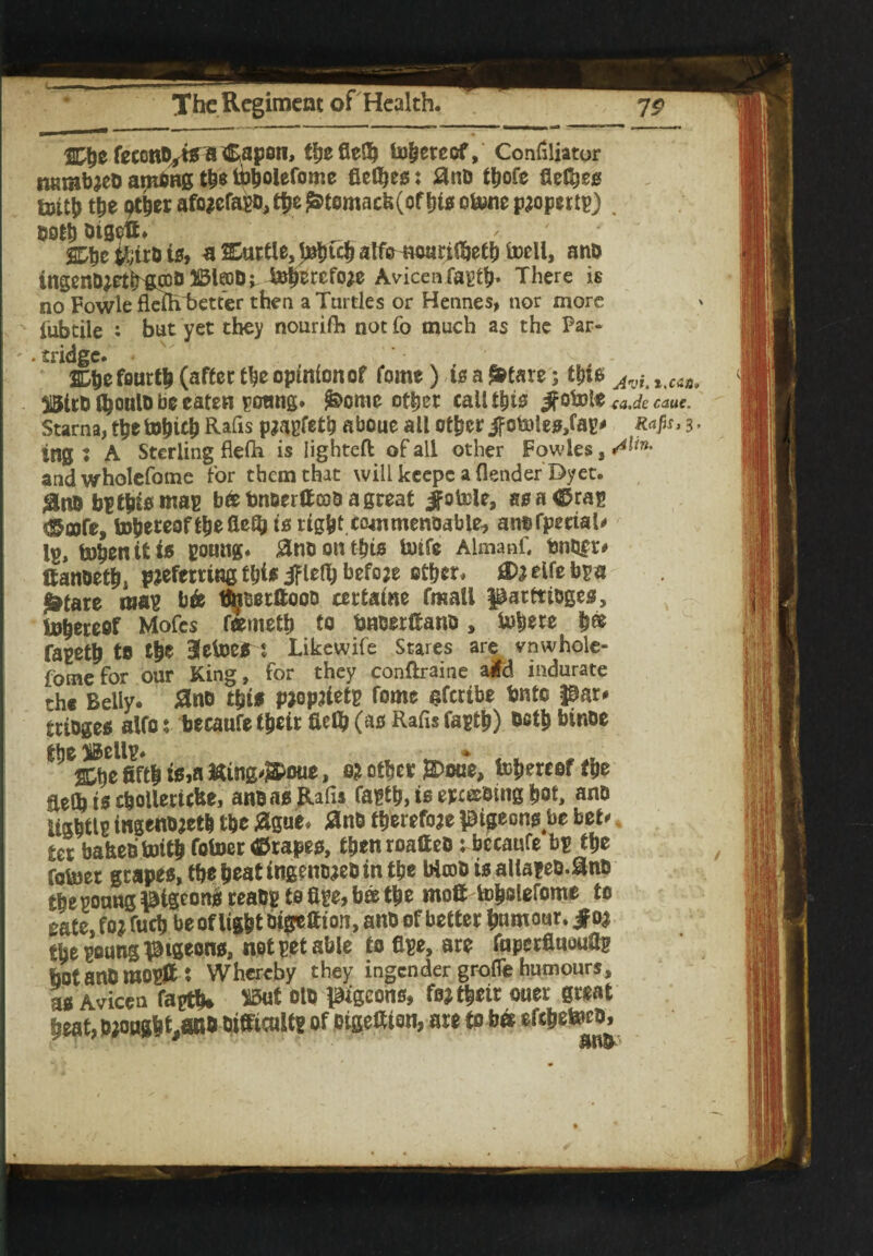 Cbefeccnb^tgaCapon, theflelb tohereof, Confiliator n«mb?eb arnbng th* ibholefome flet^eg; #nD t^ofe flexes &>ith the gther afo?efa$o,the £tomacb(ofhto c&ne property . both otgett. Cbc ihirb is, a Cartle, t#bfch atf^warilbetb toell, anb ingenD^etlripDDJBleoDr &herefo?e Avicenfagth- There is no Fowle fleftTbetter then a Turtles or Hennes, nor more fubtile : but yet they nourifh not fo much as the Par¬ tridge. * Che fourth (after the opinion of fome) is a £tare; this Avi.t.c<in 51&trb (^oulD be eaten gotmg. &>ome other call this Jfofott<aJecauc. Starna, the tohieh Rafis p?agfet& aboue all other jfofcDteo,fag* Rap, 3 tng ♦ A Sterling flefh is lighted of all other Fowles, ^in' andwholefome for them that will keepc a (lender Dyet. #no bgthiomag beebnoerffco&agreat Jfotele, so a® rag «Sflofe, tohereofthefieQj is tight.c&mmenoable, anbfpectal* lg, tohenitio gotmg. gnuonthts toife AlmanC fetter* Canoetht p?efemng tyis jflefy befo?e other. jD?elfebga ^tare mag b& tbiBerftooo certatne fmall parttioges, thereof Mofes f&meth to tmtjerftano, tohere h® fageth tfl the 3cfoe* 1 Likewife Stares are vnwhole- fomefor our King, for they conftraine a*d indurate the Belly. £no tbt* PWfetg fome gferibe bnto par* trioges alfo: becaufe their fielb (ao Rafis fagth) both binoe the iBellg. «e fifth i*,n fcing^oue, 0? other £>oue, thereof the aetb is c&olleticbe, anoao Rafis fagth, is epceebing hot, au& Ugbtlg ingenD?et& the #gue. #nb therefore pigeong be bet* ter bafeeotoith fotoer tfrapeo, thenroaffeb: becaufe bg the fotoer grapes, tbebeatingemj?ebin the Wrob is allageb.^nb tbepoung pigeon# reabg to fige, bee the mofttoholefome to sate, fo? fuch be of light Dtpeftion, anb of better humour, jf 0? the goung pigeons, not get able tofige, are fuperflucuflg botanbmogpt: Whereby they ingender grofie humours, ao Avicen fagth* ^ ®P Picons, fo? their oner great heat,b?onght,anb bifficultg of oigetfion, are to bet efehetorb,