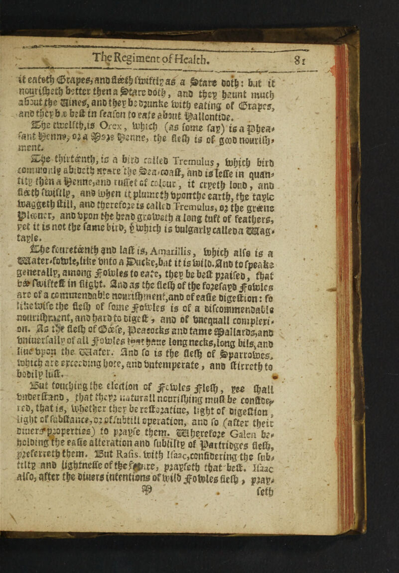 The Regiment of Health. tm-w • ■ .. . — - —fpr— _ -- ---- ~ 8eeaf6tf?^mpe£f,anDa©^rt»tm?a5 a frtatt oofe: but it nouri^gtbb?ttcrt|iena^tareDdtb, ano tycy ^unt mueij about tbe®iwwraanDtbegb5D3unfee m\) eating of drapes anDfiicpb;eb2atn feafen to cafe about §aUonttDe. %yz t&clftfys Orexj Ui^tcf) (as feme fag) isapbea* fant^en^o^a^e^enne, tfje fiefb is of gfeonotmfij* menf. * ti)tlt©nt^is a biro cslteD Tremulus, fofjtcb birO com mo nig abiOctij scare tlje ^ea/coaU, ano is leffe in quan* mgMjena^enne,anoniiretGfi:Dl£ur3 it crgetblono, ano flactb «tuiftlp, an9 lu^en itpiuu:ct^ bponf be eartb, tbe tagle luaygetli itiilj ano therefore is calle o Tremulus, oj tbe greens l^itcncr, anobpon Hje ^caD groteetb a long tuff of fearers, pet tt is not tbe fame biro, £urtnclj is balgarlgcalleoa Mag* taple. %fyz feurefeentb ano lalf is, Amarillis, fobicb alfo is a Witer»fctme,ltfce Onto a jEktcke,but it is Uulo.flno to fpeafce generally, among jpoinles to eate, they be belt piaffes fbaf b&f&uffeff in flight. 2no as tbe fielb of t&e fo^efayo jfoioles arc of a commenoabic noaitajment,anD of eafie btgeftton: fo likeUrifetbe fletb of forne ifoUTes is of a oiftotamenimbU nounibn^nt,anob«^focigcft, ano of bncqaall compleri* on. #s flclb of (Safe, peacocks ano tame spaliaros,ano bmuerfally of all ifotoles ?«”»?base long necks, long bils.ano liu<?bpoii tbe ssaafer. 0no fo is t\je fleflfj of ^parrotocs. loptb are epcccoing bore, anobutemperate, ano Ifirretbfo boDiipliiH, - » &t toucbingtbe election of ifctules jflefb, gee (ball bnoerfifono, tt?at tbcw naturali ncnrilbing mull be eonffee** reo, that is, Utyetber tbey beretfo^atiac, tigfjt of OtgeCion Iigtjt of fabffance,o? ofiubttll operation, ano fo rafter ffjeir otuenmopmies) to pjayfe tbem. SSHfjerefcje Galea be** bclotngtbee&ae alteration ano rubtirtp of patfrioges fleCb, I^eferretb them. 15ut Rafis, fotfb lfaac,ccnfiOering tbe fub’ ftttg ano li3bfn^oftbeft!f»ire, pjayfetb that kit. ifaae alfOj after tbe omersintentisinsofUHlb^otPlesfieib > vw* . fetb