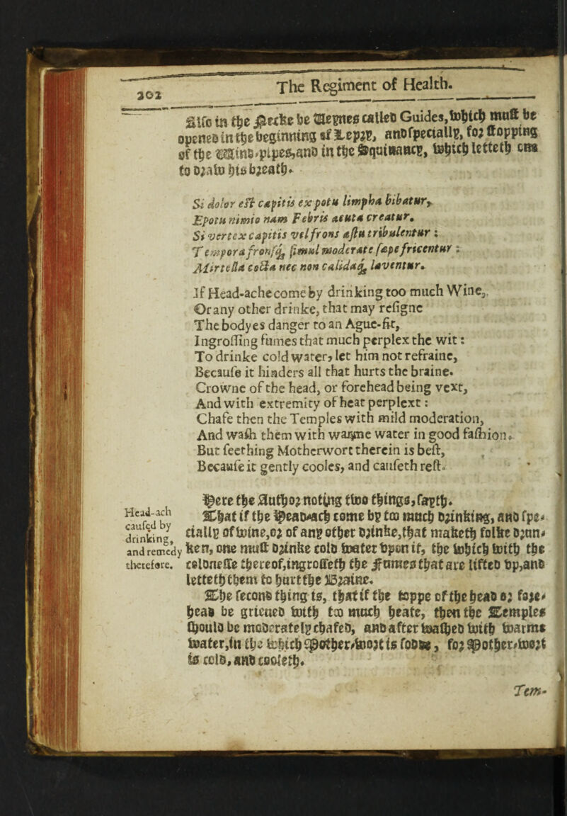 aifo la t&e #e<ke be mettles calteb Guides, tobt$ mnft be openeD in tbe beginning «f lepjp, anofpectallp, fo; Hopping oftbeMins^ptpeMnointbe&quiaancp, tebublettetp aw to D;afobu>b;eatb* Si dolor eft capitis ex pot u limpha bibatur* Epotu nimio nam Febrie atuta creatur. Si vertex capitis velfrons ajlu tribulentur : Tewporafronfifa fitttulmoderate fape fricentur . Altrtella csfta nec non calida^ laventur• Jf Head-achecomeby drinking too much Wine3, Or any other drinke, that may refigne The bodyes danger to an Ague-fit, Ingrofting fumes that much perplex the wit: To drinke cold water? let him not refrainc, Becaufe it hinders all that hurts the braine. Crowne of the head, or foreheadbeing vext. And with extremity of heat perplext: Chafe then the Temples with mild moderation. And wafti them with wa^rne water in good fafhiorn But Teething Motherwort therein is beft, Becaufe it gently codes, and caufeth reft» ^ere tbe £utbo; noting ffofl flings,faptb* HeaTach tf {ty ^eawicb come bp tco ranch banking, anb fpe* drlnkin® c^allg oftotne,o; ofanp otbet D;tnke,t|ae maketb folke Djnn* and retrfedyk^n, one mull Drinke colDtoatertpon if, tbe tobteb toitb tbe theiefsre. colone He f|e reof,tngrcffefb tbe fames tpat ate liffeo bp,anb lettefbtbem to bumbe Bjatne. feconfc t^ing tsf, that if tbe toppe of tbe beao o; fsje* bead be grtcuee fottb taj mocb fyeatz, then tbe SEemple* tyoulo be mGderatelp ebafeb, ano after toaftjeD toitb boat me toater,tn ibc tmtb £pctbtt'too;t is fosse, fo; spotber^toejt is ccls,ans cooletb*