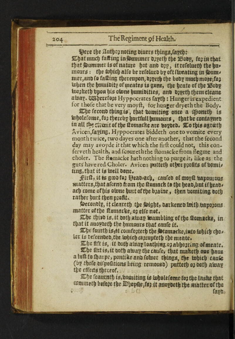 I^ere tbe 0ufbc; noting Dtuers tbtngs,faptbt at much fatting in jammer o^eff) tbe 3iSoop, fo; in that ti?at Rummer Is of nature bot ano d;b, ifrefoluetb tbe bn* incurs: tbe £ulitc|) alfo be refolneo bg oftftoeating in jS&tim* mer,anofo fatting thereupon, o^etb the boDgmacbmo^fo; toben the btniuDitg of meates is gene, the beafe of the too;betb bpon bis otone bumioittes, ano &;gctb them cleane atoag. $EJbetefe;e Hyppocrates fagtl): Hunger is expedient for thofe that be very moyft, for hunger drycth the Body. Cbe fecono thing is , that Smiting once a Sponetb is fofjoleforae, fo; thereby bnrtfull Iwmohrs, that be contagnto in all fb* ctrxnit of the ttomacke are fcotfjeD. %o this agtatfj Avicen,facing, Hyppocrates Biddeth one to vomite every month twice, two dayes one after another, that the fecond day may avoyde it that which the firft could not, this con- ferveth health, and fcoureththe ftomackeffom flegme and choler. The fUmacke hath nothing to purge it, like as the guts have red Chokr. Avicen puttetb other p;ofitS Of BOmto ting, that it is toelioone. Jfirtt, it is gcoo fo; l£eao*acb, caufeo of tno^tt fcaponrons matters, that afeeno from the ftemaefe to the beat),but if beat)* acb come of bis otone butt of tbe b;aine, then Vomiting Both rather hurt then p;aSk ^econoig, it ciearetb the £>igbt> oarkeneo toifb bapo;ous matter of tbe ttomacke, o; elfe net. SDbe tbtoo is, it Doth atoag Gambling of tbe ttomseke, in fbat tt auo?Detb f bo bnmours that canfe it. fourth tSjtt comfo;tetb tbe £tomacke,iiito tobicb ebo* tor is oefcenDsD^be tobicb ee;ruptetb tbe meate. 2Dbe fift is, it Doth atoaEleatbtng o;abbo;ring ofmeate. Cbe firt is, it ootb atoap tbe caufe, that maketb one baue aluft totbarpe,pontikeanofotoer things, tbe tobicb canfe (bp tfjefe oifpeCtions being remoueo) puttetb o; Doth atoag tbe effects thereof. 2Cbe feauentb is,tomiting is tobolefome fo; the laske that v ccmmetb before the S>“;opSe,fo; if ano^oetb tbe matter of the faR* V