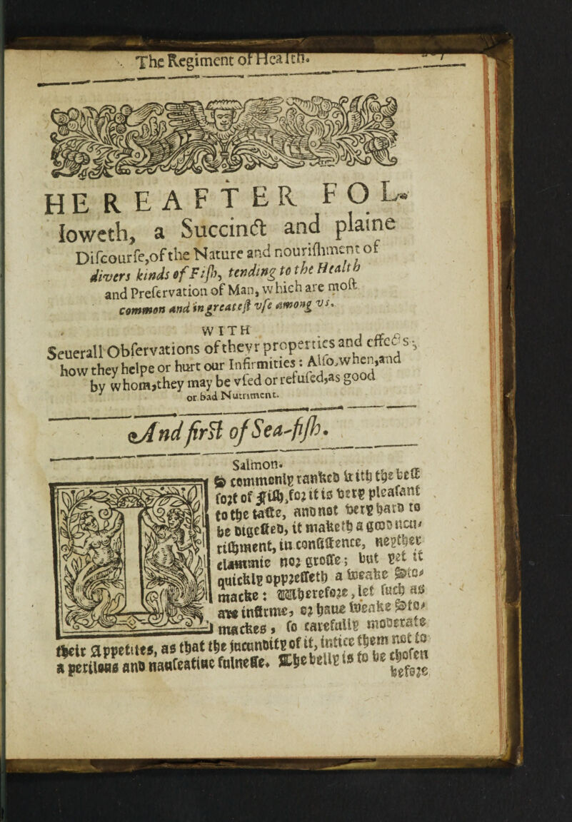 Ioweth, a Succind and plaine Difcourfe.ofthe Nature and nourifliment of divers kinds ofFifl, tending to the Health and Prefervation of Man, whieh are moi common And tngrc&ttfr vfe *wo»i vs.. WITH Seuerall Obfervations of thevr properties and cffc6 s v how they helpe or hurt our Infirmities :AUo,when,and by whom,they may be vied or refuted,as go c J or bad Nutriment. <tAndfirH of Seti'fjh • & commonly tankcb itittj tty f02t of jfiflhfc* it to pteafant totbetatte, anonot foeneba^& * * * 10 be DtgefieO) it fnaket&sscDonctH tifljment, in conSStonce, uepUisc elaaimtc imgroffe; but * quicfelg oppjeffett) ateeafee frtw macke: ^ awinfltmc* ey __i} nwckes, fo carefully mowtato tfceir appetites, asttjatt&e jucunoitB of it, intiee ^ J J falneffe* %ty bdto <* to be *gm