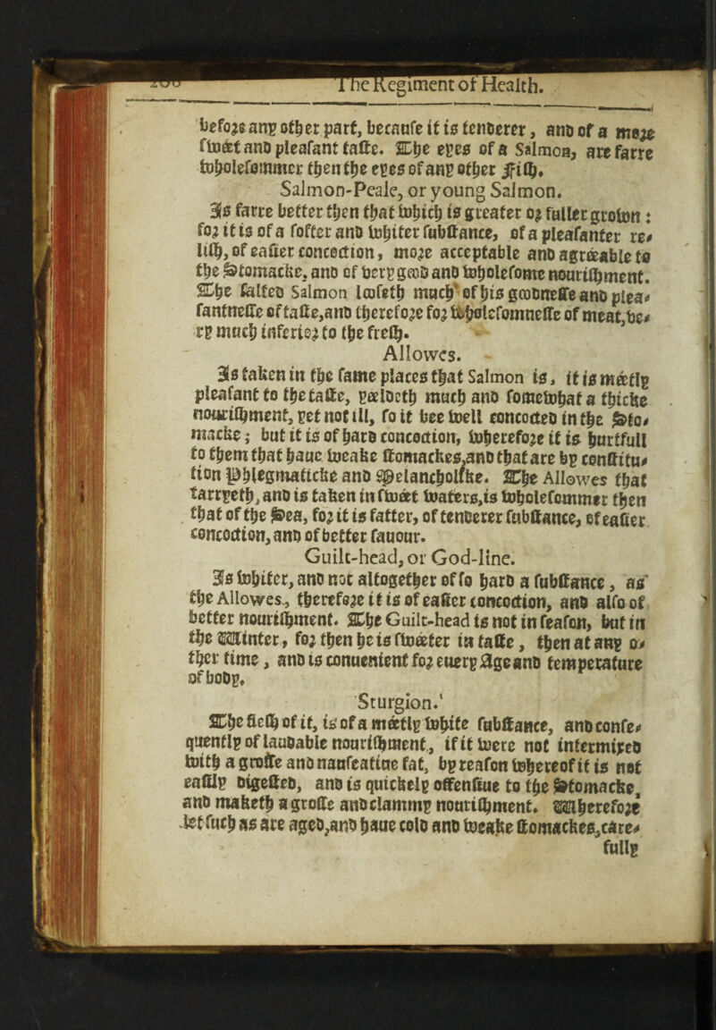 befo?eanp other part, becanfe it is tenderer, atiD of a me# fboat and pleafant tafte. SDtje epee of a Salmon, arefarre tobolefommcr then tye ms of anp ether iftQi* Salmon-Peale, or young Salmon. Sis farre better then that fohtch is greater o? fuller grofon: fo; it is of a foffer anD totter fubffance, of a pleafanfer re* ItOj, of waiter concoction, mo# acceptable and agraable to the ^tomacke, ano of bcrp gccd and foholefonte nourifyment. %tyz failed Salmon Icofeth much' oftjis goodneffe and plea* rantneffeoftaffe,and therefore fo?&bolcfomneffe of meat be* rp much inferie? to the fiefi>. AJIowes. Bis taken in the fame places that Salmon is, it is m®tip pleafantto thetaffe, paidcth much and fomefohaf a fhicke nonrilkmentjpetnottll, foit beefcoell concocted in t|e ^fo* macke; but it is of hard concoction, to&erefo?c if is hurtfull to f&eruthat hauc foeake ffcmackes.a«d that are bp conffitu* lion Phlegmaticke anD spelancholike. Xfye Allowes that tarrpet^ano is taken in float loatiers^s lobolefommer then tfjat of the $>ea, fo? it is fatter, of tenderer fubffance, of eafier concoctiQn,anD of better fauour. Guilt-head, or God-line. %s fo&ifcr, and not altogether of fo hard a fubffance, as Allowes., therefe?e if is of eager concoction, and alfoof better nourtlijmenf. %%t Guilt-head is not in feafon, bat in the Winter, fo? then he is floater in taffe, then at anp o* thertime, anDiscon«enientfo?euerpageanD temperature ofbodp, Sturgion.* SCheficlhofif, isofamaflptohife fubffance, andconfe* quenflp of laudable nourilbraent , if it tuere not intermixed ferith a grate ano naufeafiue fat, bpreafon thereof if is net eafflp digeffed, and is quickelp offenffue to the Sdfomaeke, and maketh a Stoffe andclammp nouriOjment. Mherefo?e ietf«ch as are aged,and haue cold and toeake ffomackes,care* fullg