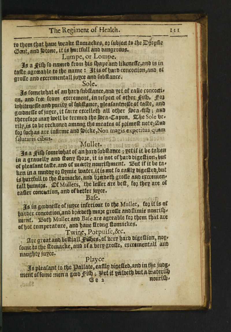 , to them tljat baue teeake domackes, o ? fubject to tbe £>fop8e 0out, ano $tone, it is bmtfull ano Dangerous Lumpe,or Lompe. 1$ a Jfifb fo nameo from bis Qjtpsano likeneffc,ano is in fade agreeable to the name: Bitis of baro concoction,ano of groffe ano epcrementall jusce ano fubdance. Sole, 3# fometebat of anbaro fubdance,ano get of eade concocti* on, ano free from excrement, in refpect of other #i0), ifoj tnlitenedeanoparitp offabdsnee, pleafantnede,of tade, ano gooOneffe of jnsce, it farre eecelletb all other £ea4jb; ano therefore mas toell be terrneo tbe ^ea*Capon. %%t Sole be- til^is to be reckoneo among tbemeates of primed note^no fo; fuebas are infirme ano £icke,Non magis expetitus quam falutarrs eibus» ■■ ■ Mullet. 3s a jFifl) fometobat of an baro fnbdance; set if it be taken in a grauellg ano dons tyoje, it is not ofbarootgedtombut of oleafanttade,ano of matls nourtdjment. H5ut if it be ta* ken in a mnoogo? flsntie lDater3itisnot fo eafils oigedeo,bnt is burtfull to tbe domacke, anO bjecoetb grode ano eperemen* tall bumo?s. £Df Mullets, tbe leffer are bed, fo? ties are of eadet concoction, ano of better jusce. Bafc. 3s in gcoonede of jusce inferiout to tbe Mullet, fo? it is of baroer concoction,ano b?&oetbmo?e groffe anofltmie noartCb* ment liBotb Mullet ano Bafe are agreable fo? them that are of hot temperature, ano baue drong domackes# Twiqc, Porpuife,&c. are greatano bedialliFitbea,of bers baro oigedton, nog. fome to tbe domacke, ano of a bers groffe, eycwmentall ano naughts We* Playce 3a pleafant io t|»c fallate, ealUp DigeffeD,»nB in t* e inog. merit of fome men a s®o if i*J>; 2?et if sosloetft b«t ateatet ® de 2 nourtip*