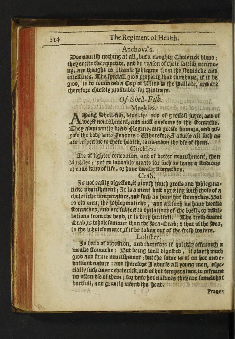 Anchova’s. gDoenouriffj noting at all, but a naught*» Cljolertcfe blouD; tjjeg epcite the appetite, ano bp reafon of their faltiSj ammo# ng, ate though* to eleanfc phlegme from the ffomacse and intettines. S^^e fpcctali groo propertg that tjjeghaue, if it be good, is to cemmenb a Cup of Mine to the pallate, an* are therefore cfnefelg profitable for Vintners* OfShell-Fijl. Mtiskles. - c . . w A ^pong <&beU'fifij> Muskies are of grcCfeC jugee, ano of XAABcrft nouni^menf, ano moff nogfome to tlje ffomatfee, ® eg abunonmig br®o legme, ana greffe humors, an* Dir# pofe the bcog fenfoJfeauers: OTberefore,3 aDutfe all fuch as are vefpectiue to their health* to srbanoon t&c bfeof them* Cockles. arc of ligh ter concoction, an* of better rronrilbmcnf, then Muskles; get rro lauoabic meate for fuch as lease a ftuoious or cafie kino of life, or bane toeafee Ifomackes* Bis not eafilg oige0eo,if gineth much greffe ano phlegm#' fciefee nourilhment} Bit is a meat belt agreeing toith ttjofe of a tholericke temperature, ato fucf> as fjarne hot ffomacfces.JlBut to oio men, the Phlegmaficke, an* ailfntb as haue toeake ff omafckes, ano are futefect to optiartons of the baett, o; biffil* lations from tbe beao, it is berg bmtftrll. freib,tester Crab,is toholefomroer then the ^ea*Crab; * that ofttje Jtaa, is tfje u>bolefommer,tftf be taken cut of fbe frety teaters* Lobfter. ' 3s haro of oigeftion, ano therefore it quicklg offenoetfj a bjeake ffomacke: mt being toeii oigefteD, itgiuethmucb geoo ano firme nourilijmenf; bat the fame is of an hot anbe* bullient nature: ano therefore 3 aOutfe all gonng men, efpe' ctallg fucb as arc £bolerick,ano of hot temperafBre,to refratne t« often bfe of them; for bntc hot natures th*g are fometohat bartfull, ano greatlg efifen* the |eao« Prates