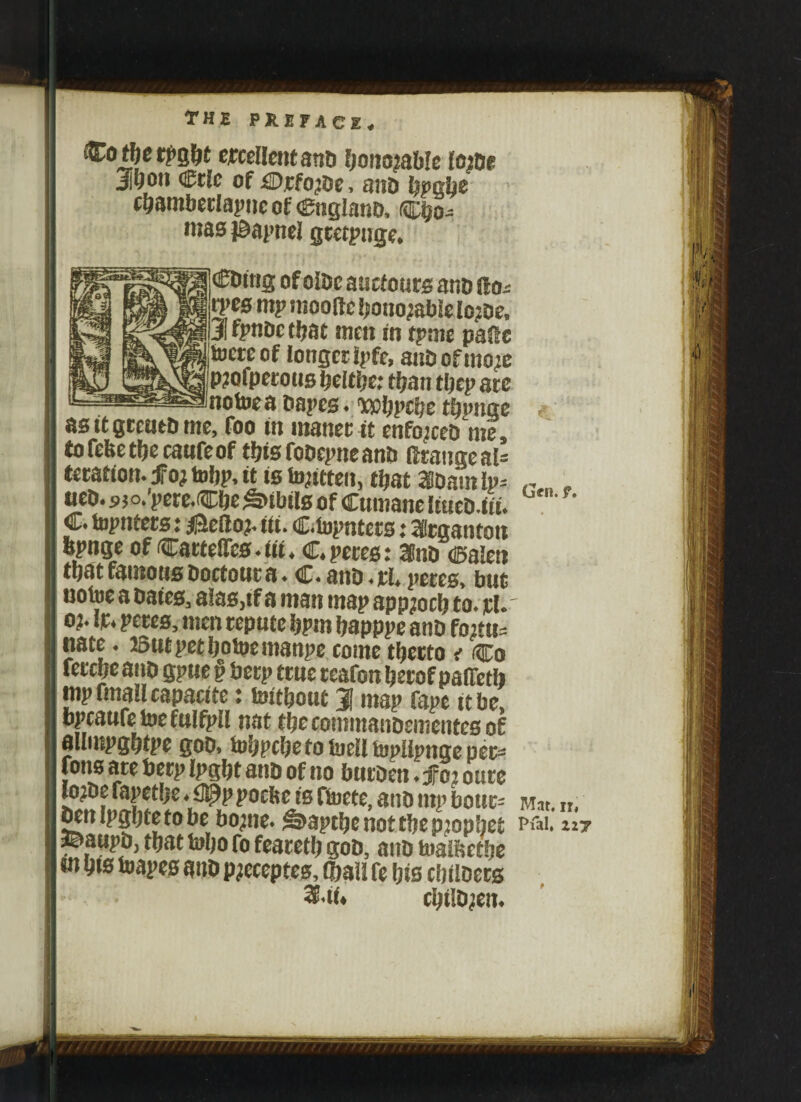 (&otf)etpQfyt excellent anti !)oimablc toitie Ji^on <&tlc of £Djcfo^t)c, nut) typtifyc cbambetlapneof Cnglanb, Cbo- mas iBapnei gtetpuge, (£Ding ofolbcauctoursanblfo-- tpes tnp iiiooftc honorable lojbe, 3i fjPtiDc that men in tpme pane toereof longer ipfe, anbofmoje p?ofpetous beltlje; than tljcp arc notoea Papes, wbpcbe %nge as it gretita me, Too in maner it enforced me, tofefeetbecaufeof this fobepne and ftrange al¬ teration. fo} tobp, it is fontten, tijat asdain lp-- ueD. sjo.'perc.Cfje Sibils of Cumane lincD.iii. C. topnters: $e(loj, iii. Centers: leganton bpnge of CartefiTes.iii, C.petes: 2Cnb calen tljatfamousboetoura. C.anb.pl.peres, but notoe a bates, alas.tf a man map appjocb to. rl. oj. ft. peres, men repute bpm bapppe anb fo’ttj- nate. 25ut pet botoemanpe come tljcrto < Co fetcljeaiib gpuepberp ttuereafonberof pafTetb mp (mall capacite: toitbout 1 map fape it be bpcaufetoefulfpll nat tbecommanbementes of allmpgbtpe gob, tobpebe to toelltopllpnge pec* fons arc foerp Ipgfjt ant) of no btiiDcn ♦ jfo2 cure lo^De fapetlje ♦ £J!^p pocftc is Hoctc, atiD tnp botir- oenipgljtetobc bo;ne. ^apefye not tf)e prophet ©aupb, that tobo ro fearetb gob, anb toaifectbe m bis toapes anb pjeceptes, (ball fe bis cbilbers &t(. cbiltyen. G«n. f. Mat. n, Pfal, Z2J