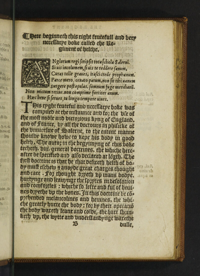 C#«« beginnetb this right fcufcfull and bet? necelfatpe bobc called the Uc= Siment of beltbe. Nglernm regi/crip/it teufchoU Salerni. Si uts incolumem, fiuis rereddere fanum, Ckus tolle graues, irafci crede prophanum. P erce mero, cfiwto parum,non fit tibi uanum Snrgere poftepnlas. fomnm fuge meridiem. Now mictum retine.non comprime fortiter anum. Hare lene fi ferites,tu longo tempore nines. T$is rpgbt fratefttl and ncceflatpe bofte foas compiled at tbe mftanncc and foz tbe dfe of tpe moftnoble and btcto?tous ftpng of (England, and of f rance, bp all tlje dortours in pbificke of tbe bntucrftte of Sdaletne, to tbeentent manne ipouloe bnotoe bofoeto fcepe bis bodp in good beltb.Cbe auto? (n the begpnnpng of this bohe teebetb. bitf. general doctrines, tbe tobtehe betes after be fpeciftco and alfo declared at lcgtb* Cbe fitft doctrine is that be that defiretb beltb of bos dp mud efebeto a anopde great charges thought and care .fo; thought djpetb bp mans bodpe, burtpnge and leaupnge the fpjptcs in defolation and comforts ztobttbcfo lefte and ful of beui* aes djpetbe bp the bones, jfn this doctrine be co« pjebended melaucolines and beuitics, the Snbt* cbe greatlp burte the bodp: fo? bp their opecatto the bodp toatetb leant and colde; the hart Q>itn= fietb bp, the toptte and bnderttandpngt fbaretbe © bulle.