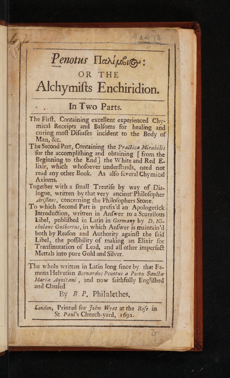 B us dy S D E —À — Saf ae eo ete ne sp ane ee TAM a Penotus Tani uie: | OR THE : Alchymifts Enchiridion. Sf In Two Parts. | The Firft, Containing excellent experienced Chy- | mical Receipts and Balfoms for healing and curing moft Difeafes incident to the Body of Man, &c. Mee ee | The Second Part, Containing the Practica Mirabilis for the accomplifhing and obtaining [ from the Beginning to the End j the White and Red E- lixir, which whofoever underftands, need not read any other Book. As alfo feveral Chymical Axioms. Together with a fmall Treatife by way of Dia. logue, written by that very ancient Philofopher | | | Ariflaus, concerning the Philofophers Stone. | To which Second Part is. prefix'd an Apologetick | Introdu&ion, written in Anfwer to a Scurrilous Libel, publifhed in Latin in Germany by D, Ni- cholaus Guibertus,in which Anfwer is maintain'd | both by Reafon and Authority againft the faid | Libel, the poffibility of making an Elixir for Tranfmutation of Lead, and all other imperfe& | Mettals into pure Gold and Silver. The whole written in Latin long fince by that Fa- mous Helvetian Bernardus Penotus a Portu SanGe Marie Aguitani , and now faithfully Englifhed and Claufed | By A.P, Philalethes, —A—XO——— London, Printed for John Wyat atthe Rofe in St. Paul’s Church-yard, 1692.