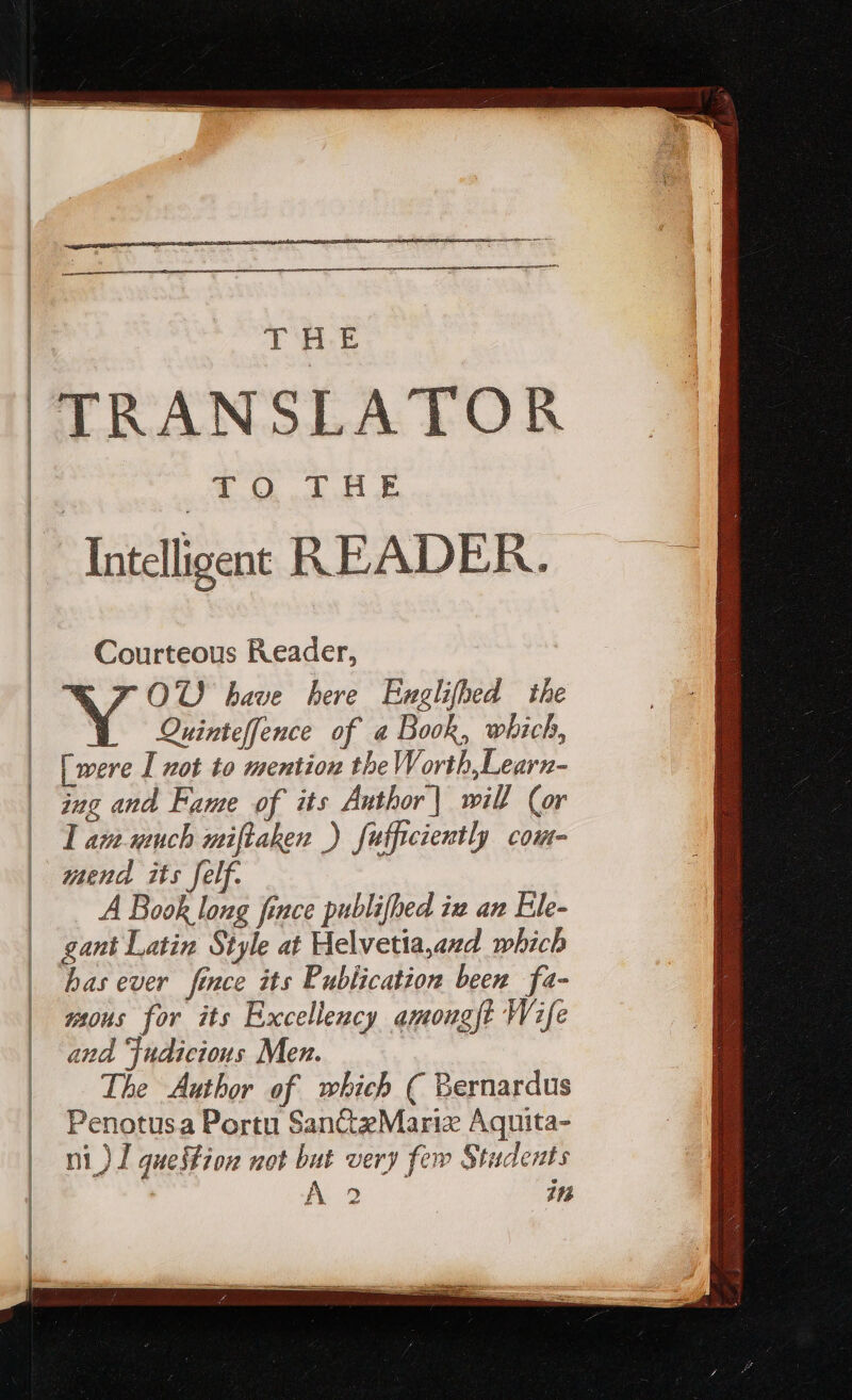 ! T H.E TRANSLATOR T OQ dud Intelligent READER. a Courteous Reader, FOU have here Exglifhed the Quinteffence of a Book, which, [were I not to mention the Worth,Learn- ing and Fame of its Author | will (or I am.uuch miftaken ) futficiently com- mend its felf. A Book long fence publifhed iz an Ele- gant Latin Style at Helvetia,azd which has ever fince its Publication been fa- wous for its Excellency amougft Wife aud udicious Men. The Author of which ( Bernardus Penotusa Portu San&amp;zMariz Aquita- ni ) I queffion not but very few Students Ac in