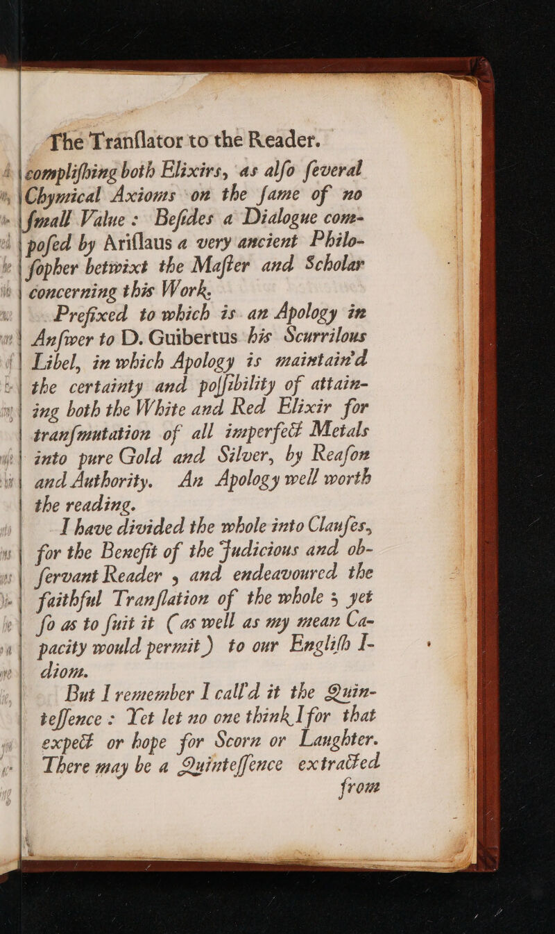 4 | complifhing both Elixirs, as alfo feveral ^ \Chynical Axioms on the fame of no 1 | fezall. Value: Befides a Dialogue com- | [pofed by Ariflaus a very ancient Philo- &amp; | fopher betwixt the Mafter and Scholar it | concerning this Work, w| Prefixed to which is. an Apology in 1 Anfwer to D. Guibertus bis Scurrilous {| Libel, in which Apology is maintain'd +| the certainty and poffibility of attain- Y ing both the White and Red Elixir for | tranf{mutation of all imperfect Metals d] into pure Gold and Silver, by Reafon | and Authority. An Apology well worth | the reading. | 1 have divided the whole into Claufes, «| for the Benefit of the Fudicious and ob- «| fervant Reader , and endeavoured the L| faithful Tranflation of the whole 5 yet »| fo as to fuit it Cas well as my mean Ca- «| pacity would permit) to our. Englifh I- , jon. But I remember I calld it the Quin- teffence : Yet let no one think Ifor that expe or hope for Scorn or Laughter. There may be a Quinteffence extracted from