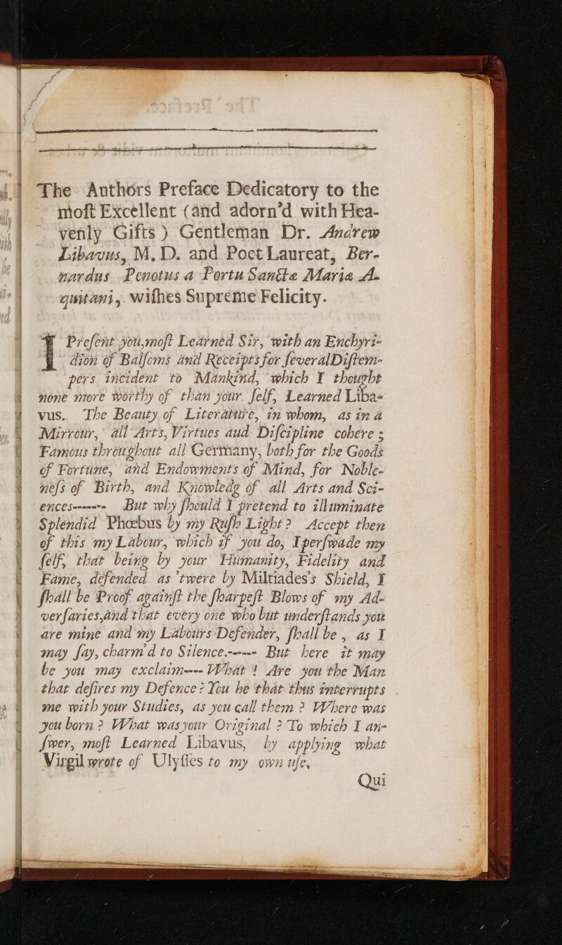 — M —— ee The Authors Preface Dedicatory to the moft Excellent (and adorn’d with Hea- venly Gifts ) Gentleman Dr. Andrew Libavus, M, D. and Poet Laureat, Ber- nardus Penotus a Portu Sane Maria A. quitani, withes Supreme Felicity. Prefent you,moft Learned Sir, with an Enchyri- I dion of Balfoms and Recezptsfor feveralDiftem- pers incident to Mankind, which Y thought none more worthy of than your felf, Learned Liba- vus. The Beauty of Literattre, in whom, asina Mirrour, all Arts, Virtues aud Difcipline cobere ; Famous throughout all Germany, both for the Goods of Fortune, and Endowments of Mind, for Noble- nels of Birth, and Knowwledg of all Arts and Sci- | ENCE suo But why fhwuld 1 pretend to illuminate Splendid Phoebus by my Ruflo Light ? Accept then of this my Labour, which if you do, Tperfwade my felf, that being by your Humanity, Fidelity and Fame, defended as 'twere by Miltiades’s Shield, Y fall be Proof againft the fharpeft Blows of my Ad- verfaries,and that every one who but underftands you are mine and my Labours Defender, fhall be, as Y may fay, charm d to Silence.------ But here it may be you may exclaim---- What! Are you the Man that defires my Defence? You he that thus interrupts me with your Studies, as you call them ? Where was you born? What veas your. Original ? Te which I an- fer, moft Learned Libavus, Ly applying what Virgil wrote of Ulyíles to my own ttfe, Qui