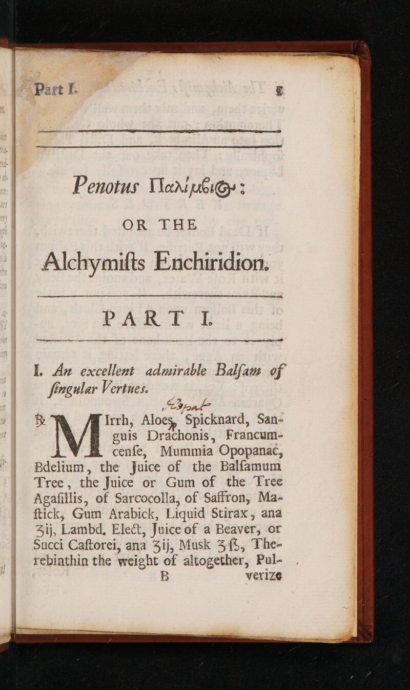 Penotus Nanip6iGs: L Az excellent admirable Balfam of ffagnlar Vertues. Pay A / d» vac a p^ 3, JM, d Irth, Aloe, Spicknard, San- B gui Drachonis, Francum- AV cenfe, Mummia Opopanac, Bdelium, the Juice of the Balfamum Tree , the Juice or Gum of the Tree Agafillis, of Sarcocolla; of Saffron, Ma- ftick, Gum Arabick, Liquid Stirax , ana 2j, Lambd, Elect, Juice of a Beaver, or Scc Caftorei, ana 4ij, Musk 3(5, The- rebinthin the weight of altogether, Pul- B verize