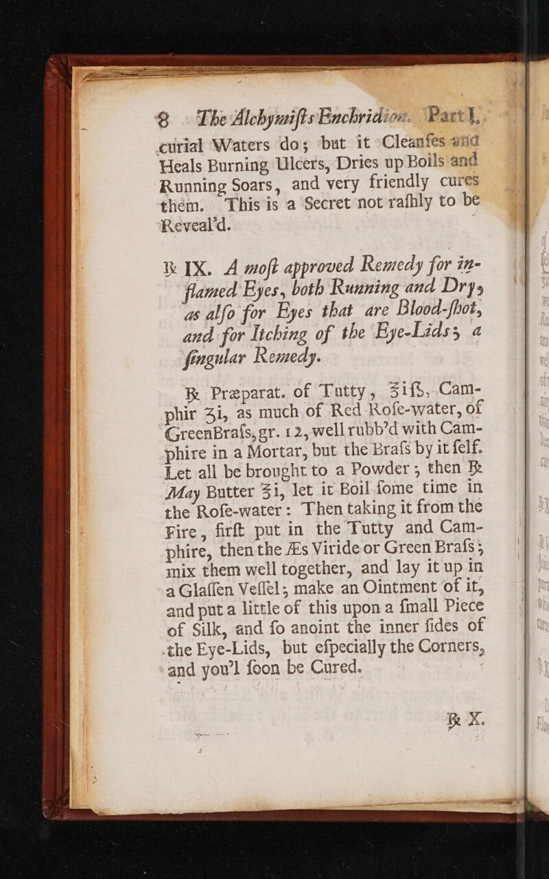 curial Waters do; baut it Cleanfes ane Heals Burning Ulcers, Dries up Boils and Running Soars, and very friendly cures them. This is a Secret not rafhly to be Reveal'd. : | | à Preparat. of Tutty, $if$, Cam- phir 3i, as much of Red Rofe-water, of GreenBrals, gr. 12, well rubb'd with Cam- phire in a Mortar, but the brafs by it felf. Let all be brought to a Powder ; then B: May Butter 51, let it Boil fome time in the Rofe-water : Then taking it from the Fire, firft put in the Tutty and Cam- phire, then the A's Viride or Green Brafs 5 mix them well together, and lay it up in a Glaffen Veflel; make an Ointment of it, and put a little of this upon a fmall Piece of Silk, and fo anoint the inner fides of the Eye-Lids, but efpecially the Corners, and you'l foon be Cured. | &amp; X.