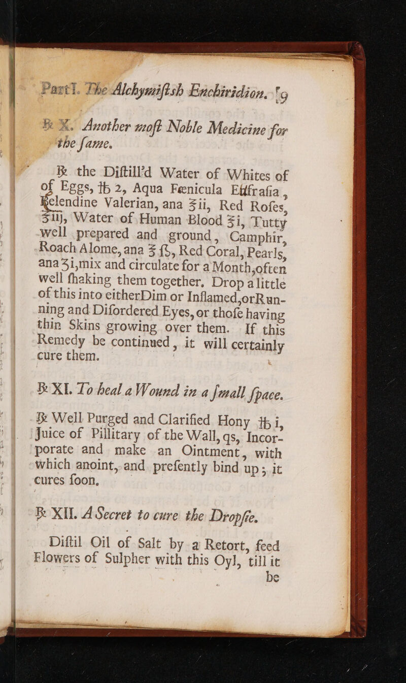 fe X. Another moft Noble Medicine for the fame, — ix the Diftill’d Water of Whites of of Eggs, tb 2, Aqua Fenicula Efffrafia  SR Valerian, ana 3ii, Red Rofes, 31), Water of Human Blood Zi, T utty well prepared and ground, Camphir, Roach Alome, ana 2 (5, Red Coral, Pearls, ana 3i,mix and circulate for a Month,often well fhaking them together, Drop alittle of this into eitherDim or Inflamed,orR un- ning and Difordered Eyes, or thofe havin; thin Skins growing over them. If this Remedy be continued, it will certainly cure them. 3 &amp; XL Lo heal a Wound ix a fuall pace. 3: Well Purged and Clarified Hony it i, Juice of Pillitary of the Wall, qs, Incor- porate and make an Ointment, with which anoint, and prefently bind up 5. it cures foon. | E XIL A Secret to cure tbe Dropfie. Diftil Oil of Salt by a Retort, feed Flowers of Sulpher with this Oyl, till it eee OF bil dae: oem ie
