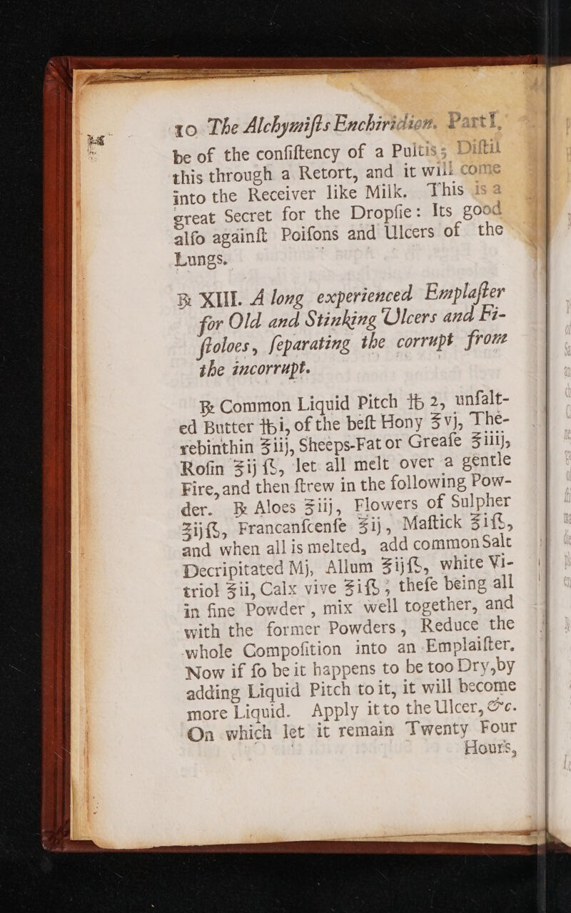 be of the confiftency of a Pultiss Diti this through a Retort, and it will come into the Receiver like Milk. This great Secret for the Dropfie: Its good alfo againft Poifons and Ulcers of the Lungs. &amp; XIIL A long experienced Emplafter for Old and Stinking Ulcers and Fi- foloes, feparating the corrupt from the incorrupt. E: Common Liquid Pitch 15 2, unfalt- ed Butter tpi, of the beft Hony 3%}, The- rebinthin Ziij, Sheeps-Fat or Greafe Zul), Rofin $ijft, let all melt over a gentle Fire, and then ftrew in the following Pow- der. E Aloes Sijj, Flowers of Sulpher Zijf;, Francanfcenfe $ij, Maftick 31ít, and when allis melted, add common Salt Decripitated Mj, Allum 3ijf{S, white Vi- triol Zii, Calx vive Sifb; thefe being all in fine Powder, mix well together, and with the former Powders, Reduce the whole Compofition into an Emplaifter. Now if fo be it happens to be too Dry,by adding Liquid Pitch to it, it will become more Liquid. Apply itto the Ulcer, &amp;c. On which let it remain Twenty Four | Hours,