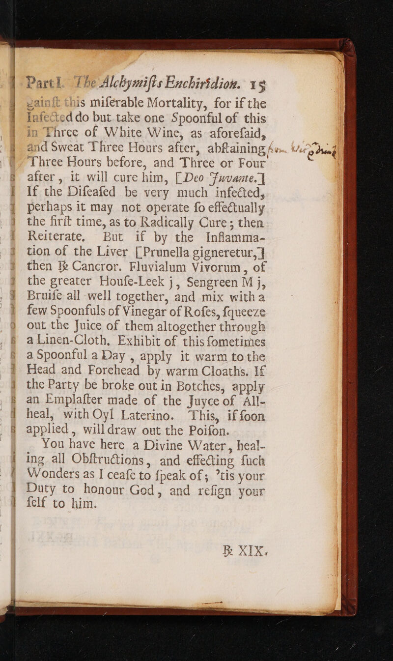 | gainft this miferable Mortality, for if the | infe&amp;eddo but. take one Spoonful of this | in Three of White Wine, as aforefaid, | and Sweat Three Hours after, abftaining Av. |, Three Hours before, and Three or Four 3 after, it will cure him, [Deo Fuvante.] | If the Difeafed be very much infected, | perhaps it may not operate fo effectually | the firít time, as to Radically Cure; then Reiterate, But if by the Inflamma- tion of the Liver [Prunella gigneretur, ] then Ik Cancror. Fluvialum Vivorum , of the greater Houfe-Leek j, Sengreen M j, Bruife all well together, and mix witha few Spoonfuls of Vinegar of Rofes, fqueeze out the Juice of them altogether through a Linen-Cloth, Exhibit of this fometimes a Spoontul a Day , apply it warm tothe Head and Forehead by warm Cloaths. If the Party be broke out in Botches, apply | an Emplafter made of the Juyce of All- | heal, with Oyl Laterino. This, if foon | applied, willdraw out the Poifon. You have here a Divine Water, heal- | ing all Obftrudtions, and effeding fuch Wonders as I ceafe to {peak of ; ?tis your | Duty to honour God, and refign your | felf to him. d: fo