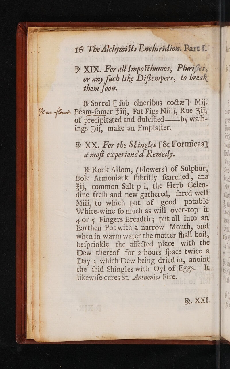 E XIX. For all Imposthumes, Plures. or any fucb like Diftempers, to break. them foou. E Sorrel [ fub cineribus co&amp;z ] Mij. of precipitated and dulcified —— by wafh- ings Dij, make an Emplafter. &amp; XX. Por the Shingles [&amp; Formicas] a moft experieuc d Remedy. &amp; Rock Allom, (Flowers) of Sulphur, Bole Armoniack fubtilly fearched, ana Zij, common Salt p i, the Herb Celen- dine frefh and new gathered, fhred well Miii, to which put of good potable White-wine fo much as will over-top it 4.or 5 Fingers Breadth; put all into an Earthen Pot with a narrow Mouth, and when in warm water the matter fhall boil, befprinkle the affe&amp;ed place with the Dew thereof for 2 hours fpace twice a Day ; which Dew being dried in, anoint the faid Shingles with Oyl of Eggs. It likewife cures St. Anthonies Fire.