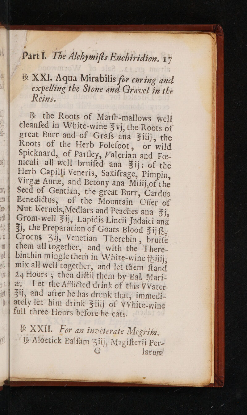 4 — T > — E = = = vt jl > ered a es a —— o * Fut REEL E | Pa rtl. The Alehymifts Enchiridion. 1 p &amp; XXI. Aqua Mirabilis for curing and expelling the Stone and Gravel in the ems. Re the Roots of Marfh-mallows wel] cleanfed in White-wine 3 vj, the Roots of great burr and of Grafs ana ziiij, the Roots of the Herb Folefoot, or wild Spicknard, of Parfley, Valerian and Fo-- niculi all well bruifed ana $ij: of the Herb Capilli Veneris, Saxifrage, Pimpin, Virga Aure, and Betony ana Milij,of the Seed of Gentian, the great Burr, Cardus Benedictus, of the Mountain Offer of Nut Kernels,Mediars and Peaches ana 5h Grom-well $ij, Lapidis Lincii Judaici ana 3j, the Preparation of Goats Blood $1jf5; Crocus 3ij, Venetian Therebin , bruife them alltogether, and with the There- binthin mingle them in White-wine ]biiij; mix all well together, and let them ftand 24 Hours ; then diftil them by Bal. Mari- we. Let the Afflicted drink of this VVater 21), and after he has drenk that, immedi- ately let him drink Fiiij of VVhite-wine full three Hours before he eats. T». LE Ww Fy Am sme br 545 AA TUE V AXIL Lor az inveterate Megriiz, oA s